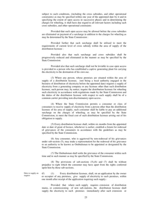 subject to such conditions, (including the cross subsidies, and other operational
                    constraints) as may be specified within one year of the appointed date by it and in
                    specifying the extent of open access in successive phases and in determining the
                    charges for wheeling, it shall have due regard to all relevant factors including such
                    cross subsidies, and other operational constraints:

                             Provided that such open access may be allowed before the cross subsidies
                    are eliminated on payment of a surcharge in addition to the charges for wheeling as
                    may be determined by the State Commission :

                              Provided further that such surcharge shall be utilised to meet the
                    requirements of current level of cross subsidy within the area of supply of the
                    distribution licensee :

                             Provided also that such surcharge and cross subsidies shall be
                    progressively reduced and eliminated in the manner as may be specified by the
                    State Commission:

                              Provided also that such surcharge shall not be leviable in case open access
                    is provided to a person who has established a captive generating plant for carrying
                    the electricity to the destination of his own use.

                              (3) Where any person, whose premises are situated within the area of
                    supply of a distribution licensee, (not being a local authority engaged in the
                    business of distribution of electricity before the appointed date) requires a supply of
                    electricity from a generating company or any licensee other than such distribution
                    licensee, such person may, by notice, require the distribution licensee for wheeling
                    such electricity in accordance with regulations made by the State Commission and
                    the duties of the distribution licensee with respect to such supply shall be of a
                    common carrier providing non-discriminatory open access .

                             (4) Where the State Commission permits a consumer or class of
                    consumers to receive supply of electricity from a person other than the distribution
                    licensee of his area of supply, such consumer shall be liable to pay an additional
                    surcharge on the charges of wheeling, as may be specified by the State
                    Commission, to meet the fixed cost of such distribution licensee arising out of his
                    obligation to supply.

                             (5) Every distribution licensee shall, within six months from the appointed
                    date or date of grant of licence, whichever is earlier, establish a forum for redressal
                    of grievances of the consumers in accordance with the guidelines as may be
                    specified by the State Commission.

                             (6) Any consumer, who is aggrieved by non-redressal of his grievances
                    under sub-section (5), may make a representation for the redressal of his grievance
                    to an authority to be known as Ombudsman to be appointed or designated by the
                    State Commission.

                             (7) The Ombudsman shall settle the grievance of the consumer within such
                    time and in such manner as may be specified by the State Commission.

                             (8) The provisions of sub-sections (5),(6) and (7) shall be without
                    prejudice to right which the consumer may have apart from the rights conferred
                    upon him by those sub-sections.

Duty to supply on   43.     (1)       Every distribution licensee, shall, on an application by the owner
request             or occupier of any premises, give supply of electricity to such premises, within
                    one month after receipt of the application requiring such supply :

                            Provided that where such supply requires extension of distribution
                    mains, or commissioning of new sub-stations, the distribution licensee shall
                    supply the electricity to such premises immediately after such extension or
                    commissioning or within such period as may be specified by the Appropriate
                                                           25
 