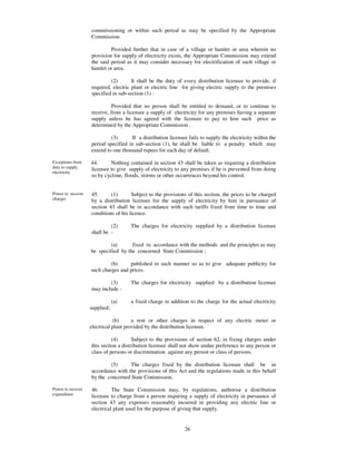 commissioning or within such period as may be specified by the Appropriate
                   Commission.

                            Provided further that in case of a village or hamlet or area wherein no
                   provision for supply of electricity exists, the Appropriate Commission may extend
                   the said period as it may consider necessary for electrification of such village or
                   hamlet or area.

                            (2)       It shall be the duty of every distribution licensee to provide, if
                   required, electric plant or electric line for giving electric supply to the premises
                   specified in sub-section (1) :

                            Provided that no person shall be entitled to demand, or to continue to
                   receive, from a licensee a supply of electricity for any premises having a separate
                   supply unless he has agreed with the licensee to pay to him such price as
                   determined by the Appropriate Commission .

                            (3)       If a distribution licensee fails to supply the electricity within the
                   period specified in sub-section (1), he shall be liable to a penalty which may
                   extend to one thousand rupees for each day of default.

Exceptions from    44.      Nothing contained in section 43 shall be taken as requiring a distribution
duty to supply     licensee to give supply of electricity to any premises if he is prevented from doing
electricity.
                   so by cyclone, floods, storms or other occurrences beyond his control.


Power to recover   45.      (1)       Subject to the provisions of this section, the prices to be charged
charges            by a distribution licensee for the supply of electricity by him in pursuance of
                   section 43 shall be in accordance with such tariffs fixed from time to time and
                   conditions of his licence.

                            (2)      The charges for electricity supplied by a distribution licensee
                   shall be -

                            (a)      fixed in accordance with the methods and the principles as may
                   be specified by the concerned State Commission ;

                            (b)     published in such manner so as to give adequate publicity for
                   such charges and prices.

                           (3)       The charges for electricity supplied by a distribution licensee
                   may include -

                               (a)   a fixed charge in addition to the charge for the actual electricity
                   supplied;

                              (b)      a rent or other charges in respect of any electric meter or
                   electrical plant provided by the distribution licensee.

                             (4)       Subject to the provisions of section 62, in fixing charges under
                   this section a distribution licensee shall not show undue preference to any person or
                   class of persons or discrimination against any person or class of persons.

                           (5)      The charges fixed by the distribution licensee shall be in
                   accordance with the provisions of this Act and the regulations made in this behalf
                   by the concerned State Commission.

Power to recover   46.       The State Commission may, by regulations, authorise a distribution
expenditure        licensee to charge from a person requiring a supply of electricity in pursuance of
                   section 43 any expenses reasonably incurred in providing any electric line or
                   electrical plant used for the purpose of giving that supply.


                                                               26
 