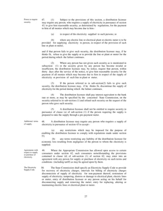 Power to require    47.      (1)      Subject to the provisions of this section, a distribution licensee
security.           may require any person, who requires a supply of electricity in pursuance of section
                    43, to give him reasonable security, as determined by regulations, for the payment
                    to him of all monies which may become due to him -

                              (a)      in respect of the electricity supplied to such persons; or

                              (b)      where any electric line or electrical plant or electric meter is to be
                    provided for supplying electricity to person, in respect of the provision of such
                    line or plant or meter,

                    and if that person fails to give such security, the distribution licensee may, if he
                    thinks fit, refuse to give the supply or to provide the line or plant or meter for the
                    period during which the failure continues.

                              (2)      Where any person has not given such security as is mentioned in
                    subsection (1) or the security given by any person has become invalid or
                    insufficient, the distribution licensee may, by notice, require that person, within
                    thirty days after the service of the notice, to give him reasonable security for the
                    payment of all monies which may become due to him in respect of the supply of
                    electricity or provision of such line or plant or meter.

                              (3)       If the person referred to in sub-section(2) fails to give such
                    security, the distribution licensee may, if he thinks fit, discontinue the supply of
                    electricity for the period during which the failure continues.

                              (4)      The distribution licensee shall pay interest equivalent to the bank
                    rate or more, as may be specified by the concerned State Commission, on the
                    security referred to in sub-section (1) and refund such security on the request of the
                    person who gave such security.

                            (5)        A distribution licensee shall not be entitled to require security in
                    pursuance of clause (a) of sub-section (1) if the person requiring the supply is
                    prepared to take the supply through a pre-payment meter.

Additional terms    48.       A distribution licensee may require any person who requires a supply of
of supply.          electricity in pursuance of section 43 to accept -

                              (a)     any restrictions which may be imposed for the purpose of
                    enabling the distribution licensee to comply with regulations made under section
                    53;
                               (b)    any terms restricting any liability of the distribution licensee for
                    economic loss resulting from negligence of the person to whom the electricity is
                    supplied.

Agreements with     49.      Where the Appropriate Commission has allowed open access to certain
respect to supply
                    consumers under section 42, such consumers notwithstanding the provisions
or purchase of
electricity.        contained in clause (d) of sub-section (1) of section 62, may enter into an
                    agreement with any person for supply or purchase of electricity on such terms and
                    conditions (including tariff) as may be agreed upon by them.

The Electricity     50.      The State Commission shall specify an Electricity Supply Code to provide
Supply Code.         for recovery of electricity charges, intervals for billing of electricity charges
                     disconnection of supply of electricity for non-payment thereof; restoration of
                     supply of electricity; tampering, distress or damage to electrical plant, electric lines
                     or meter, entry of distribution licensee or any person acting on his behalf for
                     disconnecting supply and removing the meter; entry for replacing, altering or
                     maintaining electric lines or electrical plant or meter.



                                                                 27
 