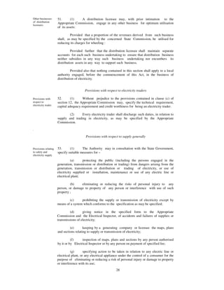 Other businesses      51.       (1)  A distribution licensee may, with prior intimation to the
of distribution       Appropriate Commission, engage in any other business for optimum utilisation
licensees.
                      of its assets:

                               Provided that a proportion of the revenues derived from such business
                      shall, as may be specified by the concerned State Commission, be utilised for
                      reducing its charges for wheeling :

                                Provided further that the distribution licensee shall maintain separate
                      accounts for each such business undertaking to ensure that distribution business
                      neither subsidies in any way such business undertaking nor encumbers its
                      distribution assets in any way to support such business.

                                Provided also that nothing contained in this section shall apply to a local
                      authority engaged, before the commencement of this Act, in the business of
                      distribution of electricity.


                                          Provisions with respect to electricity traders

Provisions with       52.      (1)      Without prejudice to the provisions contained in clause (c) of
respect to            section 12, the Appropriate Commission may, specify the technical requirement,
electricity trader.   capital adequacy requirement and credit worthiness for being an electricity trader.

                              (2)     Every electricity trader shall discharge such duties, in relation to
                      supply and trading in electricity, as may be specified by the Appropriate
                      Commission.

.

                                          Provisions with respect to supply generally


Provisions relating   53.      (1)      The Authority may in consultation with the State Government,
to safety and         specify suitable measures for –
electricity supply
                                (a)      protecting the public (including the persons engaged in the
                      generation, transmission or distribution or trading) from dangers arising from the
                      generation, transmission or distribution or trading of electricity, or use of
                      electricity supplied or installation, maintenance or use of any electric line or
                      electrical plant;

                               (b)    eliminating or reducing the risks of personal injury to any
                      person, or damage to property of any person or interference with use of such
                      property ;

                              (c)      prohibiting the supply or transmission of electricity except by
                      means of a system which conforms to the specification as may be specified;

                               (d)      giving notice in the specified form to the Appropriate
                      Commission and the Electrical Inspector, of accidents and failures of supplies or
                      transmissions of electricity;

                               (e)       keeping by a generating company or licensee the maps, plans
                      and sections relating to supply or transmission of electricity;

                                (f)     inspection of maps, plans and sections by any person authorised
                      by it or by Electrical Inspector or by any person on payment of specified fee;

                                (g)       specifying action to be taken in relation to any electric line or
                      electrical plant, or any electrical appliance under the control of a consumer for the
                      purpose of eliminating or reducing a risk of personal injury or damage to property
                      or interference with its use;
                                                                 28
 