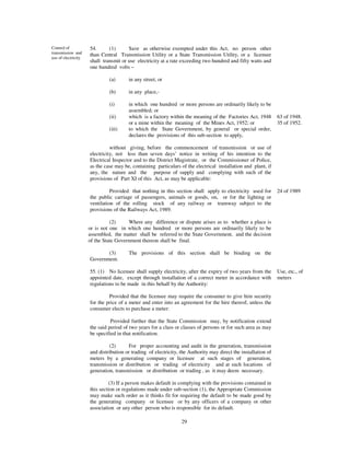 Control of           54.      (1)      Save as otherwise exempted under this Act, no person other
transmission and     than Central Transmission Utility or a State Transmission Utility, or a licensee
use of electricity
                     shall transmit or use electricity at a rate exceeding two hundred and fifty watts and
                     one hundred volts –

                              (a)      in any street, or

                              (b)      in any place,-

                              (i)      in which one hundred or more persons are ordinarily likely to be
                                       assembled; or
                              (ii)     which is a factory within the meaning of the Factories Act, 1948         63 of 1948.
                                       or a mine within the meaning of the Mines Act, 1952; or                  35 of 1952.
                              (iii)    to which the State Government, by general or special order,
                                       declares the provisions of this sub-section to apply,

                               without giving, before the commencement of transmission or use of
                     electricity, not less than seven days’ notice in writing of his intention to the
                     Electrical Inspector and to the District Magistrate, or the Commissioner of Police,
                     as the case may be, containing particulars of the electrical installation and plant, if
                     any, the nature and the purpose of supply and complying with such of the
                     provisions of Part XI of this Act, as may be applicable:

                               Provided that nothing in this section shall apply to electricity used for        24 of 1989
                     the public carriage of passengers, animals or goods, on, or for the lighting or
                     ventilation of the rolling stock of any railway or tramway subject to the
                     provisions of the Railways Act, 1989.

                               (2)     Where any difference or dispute arises as to whether a place is
                     or is not one in which one hundred or more persons are ordinarily likely to be
                     assembled, the matter shall be referred to the State Government, and the decision
                     of the State Government thereon shall be final.

                            (3)        The provisions of this section shall be binding on the
                     Government.

                     55. (1) No licensee shall supply electricity, after the expiry of two years from the       Use, etc., of
                     appointed date, except through installation of a correct meter in accordance with          meters
                     regulations to be made in this behalf by the Authority:

                              Provided that the licensee may require the consumer to give him security
                     for the price of a meter and enter into an agreement for the hire thereof, unless the
                     consumer elects to purchase a meter:

                               Provided further that the State Commission may, by notification extend
                     the said period of two years for a class or classes of persons or for such area as may
                     be specified in that notification.

                              (2)      For proper accounting and audit in the generation, transmission
                     and distribution or trading of electricity, the Authority may direct the installation of
                     meters by a generating company or licensee at such stages of generation,
                     transmission or distribution or trading of electricity and at such locations of
                     generation, transmission or distribution or trading , as it may deem necessary.

                               (3) If a person makes default in complying with the provisions contained in
                     this section or regulations made under sub-section (1), the Appropriate Commission
                     may make such order as it thinks fit for requiring the default to be made good by
                     the generating company or licensee or by any officers of a company or other
                     association or any other person who is responsible for its default.

                                                                 29
 