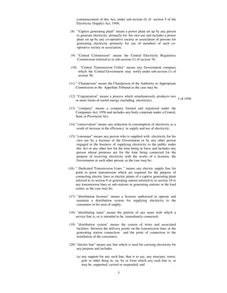 commencement of this Act, under sub-section (I) of section 5 of the
     Electricity (Supply) Act, 1948;

 (8) “ Captive generating plant” means a power plant set up by any person
     to generate electricity primarily for his own use and includes a power
     plant set up by any co-operative society or association of persons for
     generating electricity primarily for use of members of such co-
     operative society or association;

 (9) "Central Commission" means the Central Electricity Regulatory
     Commission referred to in sub-section (1) of section 76;

 (10) "Central Transmission Utility" means any Government company
     which the Central Government may notify under sub-section (1) of
     section 38;

(11) " Chairperson" means the Chairperson of the Authority or Appropriate
     Commission or the Appellate Tribunal as the case may be;

(12) “ Cogeneration” means a process which simultaneously produces two
     or more forms of useful energy (including electricity);           1 of 1956

(13) "company" means a company formed and registered under the
    Companies Act, 1956 and includes any body corporate under a Central,
    State or Provincial Act;

(14) "conservation" means any reduction in consumption of electricity as a
     result of increase in the efficiency in supply and use of electricity;

(15) "consumer" means any person who is supplied with electricity for his
     own use by a licensee or the Government or by any other person
     engaged in the business of supplying electricity to the public under
     this Act or any other law for the time being in force and includes any
     person whose premises are for the time being connected for the
     purpose of receiving electricity with the works of a licensee, the
     Government or such other person, as the case may be;

(16) " Dedicated Transmission Lines " means any electric supply line for
     point to point transmission which are required for the purpose of
     connecting electric lines or electric plants of a captive generating plant
     referred to in section 9 or generating station referred to in section 10 to
     any transmission lines or sub-stations or generating stations or the load
     centre, as the case may be;

(17) "distribution licensee" means a licensee authorised to operate and
     maintain a distribution system for supplying electricity to the
     consumers in his area of supply;

(18) "distributing main" means the portion of any main with which a
    service line is, or is intended to be, immediately connected;

(19) "distribution system" means the system of wires and associated
     facilities between the delivery points on the transmission lines or the
     generating station connection and the point of connection to the
     installation of the consumers;

(20) "electric line" means any line which is used for carrying electricity for
     any purpose and includes

     (a) any support for any such line, that is to say, any structure, tower,
         pole or other thing in, on, by or from which any such line is, or
         may be, supported, carried or suspended; and

                                    3
 