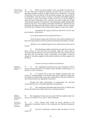 Disconnection of    56.       (1)      Where any person neglects to pay any charge for electricity or
supply in default   any sum other than a charge for electricity due from him to a licensee or the
of payment.
                    generating company in respect of supply, transmission or distribution or wheeling
                    of electricity to him, the licensee or the generating company may, after giving not
                    less than fifteen clear days notice in writing, to such person and without prejudice
                    to his rights to recover such charge or other sum by suit, cut off the supply of
                    electricity and for that purpose cut or disconnect any electric supply line or other
                    works being the property of such licensee or the generating company through which
                    electricity may have been supplied, transmitted, distributed or wheeled and may
                    discontinue the supply until such charge or other sum, together with any expenses
                    incurred by him in cutting off and reconnecting the supply, are paid, but no longer:

                                       Provided that the supply of electricity shall not be cut off if such
                    person deposits , under protest, -

                                (a) an amount equal to the sum claimed from him, or

                              (b) the electricity charges due from him for each month calculated on the
                    basis of average charge for electricity paid by him during the preceding six months,

                                whichever is less, pending disposal of any dispute between him and the
                    licensee.

                              (2)      Notwithstanding anything contained in any other law for the time
                    being in force, no sum due from any consumer, under this section shall be
                    recoverable after the period of two years from the date when such sum became first
                    due unless such sum has been shown continuously as recoverable as arrear of
                    charges for electricity supplied and the licensee shall not cut off the supply of the
                    electricity:


                                       Consumer protection: Standards of performance

Standard of         57.      (1)       The Appropriate Commission may, after consultation with the
performance of      licensees and persons likely to be affected, specify standards of performance of a
licensee.
                    licensee or a class of licensees.

                              (2)      If a licensee fails to meet the standards specified under sub-
                    section (1), without prejudice to any penalty which may be imposed or prosecution
                    be initiated, he shall be liable to pay such compensation to the person affected as
                    may be determined by the Appropriate Commission:

                             Provided that before determination of compensation, the concerned
                    licensee shall be given a reasonable opportunity of being heard.

                             (3)      The compensation determined under sub-section (2) shall be paid
                    by the concerned licensee within ninety days of such determination.



Different           58.      The Appropriate Commission may specify different standards under sub-
Standards of
performance by      section (1) of section 57 for a class or classes of licensee.
licensee.

Information         59.      (1)   Every licensee shall, within the period specified by the
with respect to     Appropriate Commission, furnish to the Commission the following information,
levels of
performance.        namely:-

                             (a)        the level of performance achieved under sub-section (1) of the
                    section 57;


                                                               30
 