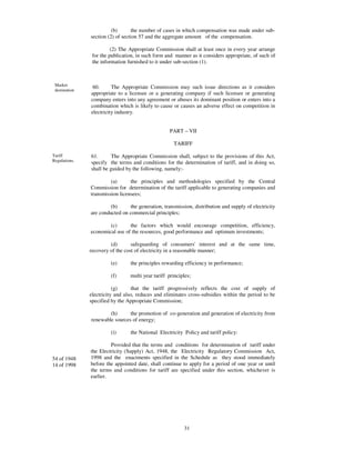 (b)       the number of cases in which compensation was made under sub-
               section (2) of section 57 and the aggregate amount of the compensation.

                         (2) The Appropriate Commission shall at least once in every year arrange
                for the publication, in such form and manner as it considers appropriate, of such of
                the information furnished to it under sub-section (1).



 Market
                60.      The Appropriate Commission may such issue directions as it considers
 destination
               appropriate to a licensee or a generating company if such licensee or generating
               company enters into any agreement or abuses its dominant position or enters into a
               combination which is likely to cause or causes an adverse effect on competition in
               electricity industry.


                                                   PART – VII

                                                     TARIFF

Tariff         61.       The Appropriate Commission shall, subject to the provisions of this Act,
Regulations.   specify the terms and conditions for the determination of tariff, and in doing so,
               shall be guided by the following, namely:-

                        (a)      the principles and methodologies specified by the Central
               Commission for determination of the tariff applicable to generating companies and
               transmission licensees;

                        (b)     the generation, transmission, distribution and supply of electricity
               are conducted on commercial principles;

                       (c)      the factors which would encourage competition, efficiency,
               economical use of the resources, good performance and optimum investments;

                        (d)       safeguarding of consumers' interest and at the same time,
               recovery of the cost of electricity in a reasonable manner;

                        (e)      the principles rewarding efficiency in performance;

                        (f)      multi year tariff principles;

                          (g)      that the tariff progressively reflects the cost of supply of
               electricity and also, reduces and eliminates cross-subsidies within the period to be
               specified by the Appropriate Commission;

                       (h)      the promotion of co-generation and generation of electricity from
               renewable sources of energy;

                        (i)      the National Electricity Policy and tariff policy:

                        Provided that the terms and conditions for determination of tariff under
               the Electricity (Supply) Act, 1948, the Electricity Regulatory Commission Act,
54 of 1948     1998 and the enactments specified in the Schedule as they stood immediately
14 of 1998     before the appointed date, shall continue to apply for a period of one year or until
               the terms and conditions for tariff are specified under this section, whichever is
               earlier.




                                                          31
 