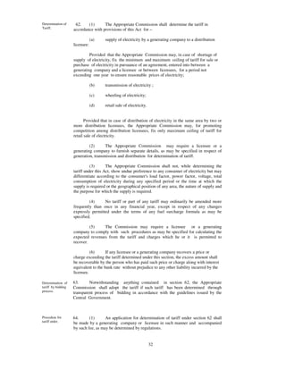 Determination of     62.    (1)      The Appropriate Commission shall determine the tariff in
Tariff.             accordance with provisions of this Act for –

                                (a)   supply of electricity by a generating company to a distribution
                    licensee:

                             Provided that the Appropriate Commission may, in case of shortage of
                    supply of electricity, fix the minimum and maximum ceiling of tariff for sale or
                    purchase of electricity in pursuance of an agreement, entered into between a
                    generating company and a licensee or between licensees, for a period not
                    exceeding one year to ensure reasonable prices of electricity;

                                (b)   transmission of electricity ;

                                (c)   wheeling of electricity;

                                (d)   retail sale of electricity.


                           Provided that in case of distribution of electricity in the same area by two or
                    more distribution licensees, the Appropriate Commission may, for promoting
                    competition among distribution licensees, fix only maximum ceiling of tariff for
                    retail sale of electricity.

                             (2)      The Appropriate Commission may require a licensee or a
                    generating company to furnish separate details, as may be specified in respect of
                    generation, transmission and distribution for determination of tariff.

                              (3)      The Appropriate Commission shall not, while determining the
                    tariff under this Act, show undue preference to any consumer of electricity but may
                    differentiate according to the consumer' load factor, power factor, voltage, total
                                                             s
                    consumption of electricity during any specified period or the time at which the
                    supply is required or the geographical position of any area, the nature of supply and
                    the purpose for which the supply is required.

                             (4)     No tariff or part of any tariff may ordinarily be amended more
                    frequently than once in any financial year, except in respect of any changes
                    expressly permitted under the terms of any fuel surcharge formula as may be
                    specified.

                             (5)    The Commission may require a licensee or a generating
                    company to comply with such procedures as may be specified for calculating the
                    expected revenues from the tariff and charges which he or it is permitted to
                    recover.

                              (6)      If any licensee or a generating company recovers a price or
                    charge exceeding the tariff determined under this section, the excess amount shall
                    be recoverable by the person who has paid such price or charge along with interest
                    equivalent to the bank rate without prejudice to any other liability incurred by the
                    licensee.

Determination of    63.      Notwithstanding anything contained in section 62, the Appropriate
tariff by bidding   Commission shall adopt the tariff if such tariff has been determined through
process.            transparent process of bidding in accordance with the guidelines issued by the
                    Central Government.



Procedure for       64.      (1)      An application for determination of tariff under section 62 shall
tariff order.       be made by a generating company or licensee in such manner and accompanied
                    by such fee, as may be determined by regulations.


                                                                    32
 