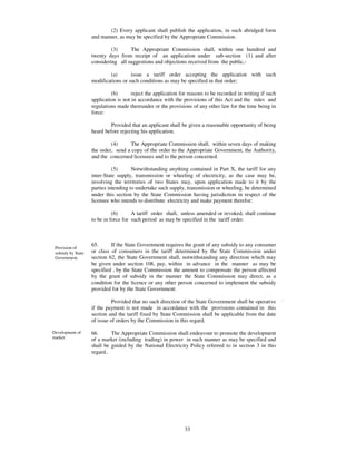 (2) Every applicant shall publish the application, in such abridged form
                    and manner, as may be specified by the Appropriate Commission.

                             (3)     The Appropriate Commission shall, within one hundred and
                    twenty days from receipt of an application under sub-section (1) and after
                    considering all suggestions and objections received from the public,-

                            (a)       issue a tariff order accepting the application with such
                    modifications or such conditions as may be specified in that order;

                             (b)       reject the application for reasons to be recorded in writing if such
                    application is not in accordance with the provisions of this Act and the rules and
                    regulations made thereunder or the provisions of any other law for the time being in
                    force:

                             Provided that an applicant shall be given a reasonable opportunity of being
                    heard before rejecting his application.

                             (4)     The Appropriate Commission shall, within seven days of making
                    the order, send a copy of the order to the Appropriate Government, the Authority,
                    and the concerned licensees and to the person concerned.

                              (5)      Notwithstanding anything contained in Part X, the tariff for any
                    inter-State supply, transmission or wheeling of electricity, as the case may be,
                    involving the territories of two States may, upon application made to it by the
                    parties intending to undertake such supply, transmission or wheeling, be determined
                    under this section by the State Commission having jurisdiction in respect of the
                    licensee who intends to distribute electricity and make payment therefor:

                              (6)      A tariff order shall, unless amended or revoked, shall continue
                    to be in force for such period as may be specified in the tariff order.



                    65.      If the State Government requires the grant of any subsidy to any consumer
 Provision of
 subsidy by State   or class of consumers in the tariff determined by the State Commission under
 Government.        section 62, the State Government shall, notwithstanding any direction which may
                    be given under section 108, pay, within in advance in the manner as may be
                    specified , by the State Commission the amount to compensate the person affected
                    by the grant of subsidy in the manner the State Commission may direct, as a
                    condition for the licence or any other person concerned to implement the subsidy
                    provided for by the State Government:

                              Provided that no such direction of the State Government shall be operative      .
                    if the payment is not made in accordance with the provisions contained in this
                    section and the tariff fixed by State Commission shall be applicable from the date
                    of issue of orders by the Commission in this regard.

Development of      66.      The Appropriate Commission shall endeavour to promote the development
market.
                    of a market (including trading) in power in such manner as may be specified and
                    shall be guided by the National Electricity Policy referred to in section 3 in this
                    regard..




                                                               33
 
