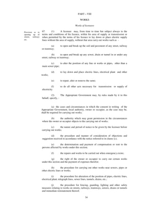 PART – VIII

                                                            WORKS

                                                       Works of licensees

Provision as to     67.      (1)       A licensee may, from time to time but subject always to the
opening up of       terms and conditions of his licence, within his area of supply or transmission or
streets, railways   when permitted by the terms of his licence to lay down or place electric supply
etc.                lines without the area of supply, without that area carry out works such as -

                            (a)        to open and break up the soil and pavement of any street, railway
                    or tramway;

                               (b)      to open and break up any sewer, drain or tunnel in or under any
                    street, railway or tramway;

                            (c)      to alter the position of any line or works or pipes, other than a
                    main sewer pipe;

                              (d)      to lay down and place electric lines, electrical plant and other
                    works;

                              (e)      to repair, alter or remove the same;

                              (f)      to do all other acts necessary for transmission or supply of
                    electricity.

                             (2)       The Appropriate Government may, by rules made by it in this
                    behalf, specify, -


                               (a) the cases and circumstances in which the consent in writing of the
                    Appropriate Government, local authority, owner or occupier, as the case may be,
                    shall be required for carrying out works;

                            (b)      the authority which may grant permission in the circumstances
                    where the owner or occupier objects to the carrying out of works;

                             (c)     the nature and period of notice to be given by the licensee before
                    carrying out works;

                             (d)      the procedure and manner of consideration of objections and
                    suggestion received in accordance with the notice referred to in clause (c);

                             (e)      the determination and payment of compensation or rent to the
                    persons affected by works under this section;

                              (f)      the repairs and works to be carried out when emergency exists;

                             (g)       the right of the owner or occupier to carry out certain works
                    under this section and the payment of expenses therefor;

                              (h)       the procedure for carrying out other works near sewers, pipes or
                    other electric lines or works;

                              (i)        the procedure for alteration of the position of pipes, electric lines,
                    electrical plant, telegraph lines, sewer lines, tunnels, drains, etc.;

                            (j)       the procedure for fencing, guarding, lighting and other safety
                    measures relating to works on streets, railways, tramways, sewers, drains or tunnels
                    and immediate reinstatement thereof;

                                                                  34
 