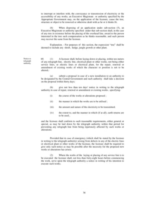 to interrupt or interfere with, the conveyance or transmission of electricity or the
             accessibility of any works, an Executive Magistrate or authority specified by the
             Appropriate Government may, on the application of the licensee, cause the tree,
             structure or object to be removed or otherwise dealt with as he or it thinks fit.

                      (6)       When disposing of an application under sub-section (5), an
             Executive Magistrate or authority specified under that sub-section shall, in the case
             of any tree in existence before the placing of the overhead line, award to the person
             interested in the tree such compensation as he thinks reasonable, and such person
             may recover the same from the licensee.

                     Explanation. - For purposes of this section, the expression “ tree” shall be
             deemed to include any shrub, hedge, jungle growth or other plant.



Notice to    69.       (1)     A licensee shall, before laying down or placing, within ten meters
telegraph    of any telegraph line, electric line, electrical plant or other works, not being either
authority.
             service lines, or electric lines or electrical plant, for the repair, renewal or
             amendment of existing works of which the character or position is not to be
             altered,-

                      (a)     submit a proposal in case of a new installation to an authority to
             be designated by the Central Government and such authority shall take a decision
             on the proposal within thirty days;

                      (b)       give not less than ten days'notice in writing to the telegraph
             authority in case of repair, renewal or amendment or existing works , specifying-

                      (i)      the course of the works or alterations proposed ;

                      (ii)     the manner in which the works are to be utilised ;

                      (iii)    the amount and nature of the electricity to be transmitted;

                      (iv)     the extent to, and the manner in which (if at all), earth returns are
                               to be used ,

             and the licensee shall conform to such reasonable requirements, either general or
             special, as may be laid down by the telegraph authority within that period for
             preventing any telegraph line from being injuriously affected by such works or
             alterations:


                       Provided that in case of emergency (which shall be stated by the licensee
             in writing to the telegraph authority) arising from defects in any of the electric lines
             or electrical plant or other works of the licensee, the licensee shall be required to
             give only such notice as may be possible after the necessity for the proposed new
             works or alterations has arisen.

                      (2)     Where the works of the laying or placing of any service line is to
             be executed the licensee shall, not less than forty-eight hours before commencing
             the work, serve upon the telegraph authority a notice in writing of his intention to
             execute such works.




                                                         36
 