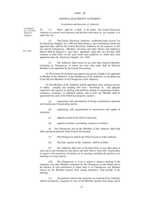 PART – IX

                                        CENTRAL ELECTRICITY AUTHORITY

                                          Constitution and functions of Authority
 Constitution,
 etc., of Central   70.      (1)      There shall be a body to be called the Central Electricity
 Electricity        Authority to exercise such functions and perform such duties as are assigned to it
 Authority.         under this Act.

                             (2)       The Central Electricity Authority, established under section 3 of
                    the Electricity (Supply) Act, 1948 and functioning as such immediately before the
                    appointed date, shall be the Central Electricity Authority for the purposes of this
                    Act and the Chairperson , Members, Secretary and other officers and employees
54 of 1948.         thereof shall be deemed to have been appointed under this Act and they shall
                    continue to hold office on the same terms and conditions on which they were
                    appointed under the Electricity (Supply) Act, 1948.

                             (3)     The Authority shall consist of not more than fourteen Members
                    (including its Chairperson) of whom not more than eight shall be full-time
                    Members to be appointed by the Central Government.

                           (4) The Central Government may appoint any person, eligible to be appointed
                    as Member of the Authority, as the Chairperson of the Authority, or, designate one
                    of the full time Members as the Chairperson of the Authority.

                          (5) The Members of the Authority shall be appointed from amongst persons
                    of ability, integrity and standing who have knowledge of, and adequate
                    experience and capacity in, dealing with problems relating to engineering, finance,
                    commerce, economics or industrial matters, and at least one Member shall be
                    appointed from each of the following categories, namely:-

                            (a)     engineering with specialisation in design, construction, operation
                    and maintenance of generating stations;

                              (b)     engineering with specialisation in transmission and supply of
                    electricity;

                             (c)      applied research in the field of electricity;

                             (d)      applied economics, accounting, commerce or finance.

                             (6) The Chairperson and all the Members of the Authority shall hold
                    office during the pleasure of the Central Government.

                             (7)      The Chairperson shall be the Chief Executive of the Authority.

                             (8)      The head quarters of the Authority shall be at Delhi.

                             (9)       The Authority shall meet at the head office or any other place at
                    such time as the Chairperson may direct, and shall observe such rules of procedure
                    in regard to the transaction of business at its meetings (including the quorum at its
                    meetings) as it may specify.

                             (10)    The Chairperson, or if he is unable to attend a meeting of the
                    Authority, any other Member nominated by the Chairperson in this behalf and in
                    the absence of such nomination or where there is no Chairperson, any Member
                    chosen by the Members present from among themselves shall preside at the
                    meeting.

                             (11)     All questions which come up before any meeting of the Authority
                    shall be decided by a majority of votes of the Members present and voting, and in

                                                                37
 