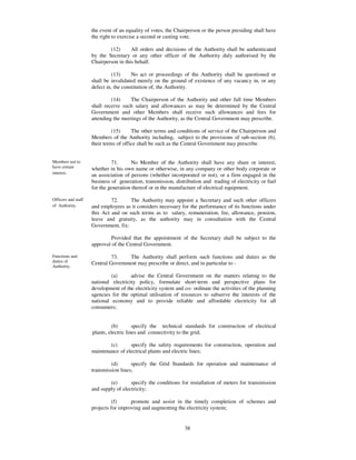 the event of an equality of votes, the Chairperson or the person presiding shall have
                     the right to exercise a second or casting vote.

                             (12)      All orders and decisions of the Authority shall be authenticated
                     by the Secretary or any other officer of the Authority duly authorised by the
                     Chairperson in this behalf.

                               (13)     No act or proceedings of the Authority shall be questioned or
                     shall be invalidated merely on the ground of existence of any vacancy in, or any
                     defect in, the constitution of, the Authority.

                              (14)    The Chairperson of the Authority and other full time Members
                     shall receive such salary and allowances as may be determined by the Central
                     Government and other Members shall receive such allowances and fees for
                     attending the meetings of the Authority, as the Central Government may prescribe.

                               (15)     The other terms and conditions of service of the Chairperson and
                     Members of the Authority including, subject to the provisions of sub-section (6),
                     their terms of office shall be such as the Central Government may prescribe.


Members not to                 71.     No Member of the Authority shall have any share or interest,
have certain         whether in his own name or otherwise, in any company or other body corporate or
interest.
                     an association of persons (whether incorporated or not), or a firm engaged in the
                     business of generation, transmission, distribution and trading of electricity or fuel
                     for the generation thereof or in the manufacture of electrical equipment.

Officers and staff            72.     The Authority may appoint a Secretary and such other officers
of Authority.        and employees as it considers necessary for the performance of its functions under
                     this Act and on such terms as to salary, remuneration, fee, allowance, pension,
                     leave and gratuity, as the authority may in consultation with the Central
                     Government, fix:

                             Provided that the appointment of the Secretary shall be subject to the
                     approval of the Central Government.

Functions and                 73.    The Authority shall perform such functions and duties as the
duties of            Central Government may prescribe or direct, and in particular to -
Authority.

                              (a)      advise the Central Government on the matters relating to the
                     national electricity policy, formulate short-term and perspective plans for
                     development of the electricity system and co- ordinate the activities of the planning
                     agencies for the optimal utilisation of resources to subserve the interests of the
                     national economy and to provide reliable and affordable electricity for all
                     consumers;


                              (b)        specify the technical standards for construction of electrical
                     plants, electric lines and connectivity to the grid;

                             (c)      specify the safety requirements for construction, operation and
                     maintenance of electrical plants and electric lines;

                              (d)      specify the Grid Standards for operation and maintenance of
                     transmission lines;

                             (e)       specify the conditions for installation of meters for transmission
                     and supply of electricity;

                               (f)     promote and assist in the timely completion of schemes and
                     projects for improving and augmenting the electricity system;


                                                               38
 