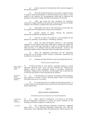 (g)      promote measures for advancing the skill of persons engaged in
                   the electricity industry;

                            (h)      advise the Central Government on any matter on which its advice
                   is sought or make recommendation to that Government on any matter if, in the
                   opinion of the Authority, the recommendation would help in improving the
                   generation, transmission, trading, distribution and utilisation of electricity;

                              (i)      collect and record the data concerning the generation,
                   transmission, trading, distribution and utilisation of electricity and carry out studies
                   relating to cost, efficiency, competitiveness and such like matters;

                             (j)     make public from time to time information secured under this
                   Act, and provide for the publication of reports and investigations;

                            (k)       promote research in matters           affecting    the   generation,
                   transmission, distribution and trading of electricity;

                           (l)      carry out, or cause to be carried out , any investigation for the
                   purposes of generating or transmitting or distributing electricity;

                             (m)     advise any State Government, licensees or the generating
                   companies on such matters which shall enable them to operate and maintain the
                   electricity system under their ownership or control in an improved manner and
                   where necessary, in co-ordination with any other Government, licensee or the
                   generating company owning or having the control of another electricity system;

                             (n)      advise the Appropriate Government and the Appropriate
                   Commission on all technical matters relating to generation, transmission and
                   distribution of electricity;and

                            (o)        discharge such other functions as may be provided under this Act.

                                                  Certain powers and directions

Power to require   74.        It shall be the duty of every licensee, generating company or person
statistics and     generating electricity for its or his own use to furnish to the Authority such
returns.           statistics, returns or other information relating to generation, transmission,
                   distribution, trading and use of electricity as it may require and at such times and
                   in such form and manner as may be specified by the Authority.

Directions by      75.     (1)      In the discharge of its functions, the Authority shall be guided by
Central            such directions in matters of policy involving public interest as the Central
Government to
Authority.         Government may give to it in writing.

                            (2)       If any question arises as to whether any such direction relates to
                   a matter of policy involving public interest, the decision of the Central Government
                   thereon shall be final.

                                                          PART X

                                             REGULATORY COMMISSIONS

                                  Constitution, powers and functions of Central Commission

Constitution of    76.       (1)     There shall be a Commission to be known as the Central
Central            Electricity Regulatory Commission to exercise the powers conferred on, and
Commission.        discharge the functions assigned to, it under this Act.

 14 of 1998.                (2)     The Central Electricity Regulatory Commission, established
                   under section 3 of the Electricity Regulatory Commissions Act, 1998 and
                   functioning as such immediately before the appointed date, shall be deemed to be
                   the Central Commission for the purposes of this Act and the Chairperson,
                                                           39
 