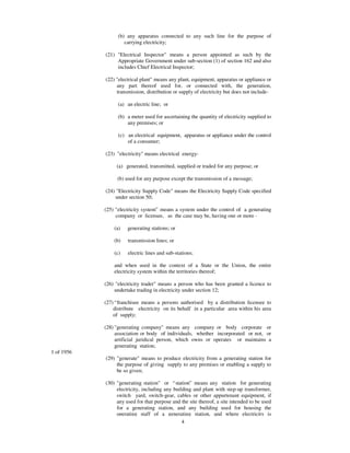 (b) any apparatus connected to any such line for the purpose of
                     carrying electricity;

            (21) "Electrical Inspector" means a person appointed as such by the
                 Appropriate Government under sub-section (1) of section 162 and also
                 includes Chief Electrical Inspector;

            (22) "electrical plant" means any plant, equipment, apparatus or appliance or
                 any part thereof used for, or connected with, the generation,
                 transmission, distribution or supply of electricity but does not include-

                  (a) an electric line; or

                  (b) a meter used for ascertaining the quantity of electricity supplied to
                      any premises; or

                  (c) an electrical equipment, apparatus or appliance under the control
                      of a consumer;

            (23) "electricity" means electrical energy-

                 (a) generated, transmitted, supplied or traded for any purpose; or

                  (b) used for any purpose except the transmission of a message;

            (24) "Electricity Supply Code" means the Electricity Supply Code specified
                 under section 50;

            (25) "electricity system” means a system under the control of a generating
                 company or licensee, as the case may be, having one or more -

                (a)   generating stations; or

                (b)   transmission lines; or

                (c)   electric lines and sub-stations;

                and when used in the context of a State or the Union, the entire
                electricity system within the territories thereof;

            (26) "electricity trader" means a person who has been granted a licence to
                undertake trading in electricity under section 12;

            (27) “ franchisee means a persons authorised by a distribution licensee to
                distribute electricity on its behalf in a particular area within his area
                of supply;

            (28) "generating company" means any company or body corporate or
                 association or body of individuals, whether incorporated or not, or
                 artificial juridical person, which owns or operates or maintains a
                 generating station;
1 of 1956
            (29) "generate" means to produce electricity from a generating station for
                 the purpose of giving supply to any premises or enabling a supply to
                 be so given;

            (30) "generating station" or “ station” means any station for generating
                 electricity, including any building and plant with step-up transformer,
                 switch yard, switch-gear, cables or other appurtenant equipment, if
                 any used for that purpose and the site thereof, a site intended to be used
                 for a generating station, and any building used for housing the
                 operating staff of a generating station, and where electricity is
                                                4
 