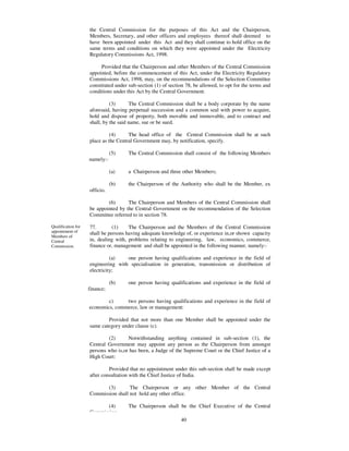 the Central Commission for the purposes of this Act and the Chairperson,
                    Members, Secretary, and other officers and employees thereof shall deemed to
                    have been appointed under this Act and they shall continue to hold office on the
                    same terms and conditions on which they were appointed under the Electricity
                    Regulatory Commissions Act, 1998.

                         Provided that the Chairperson and other Members of the Central Commission
                    appointed, before the commencement of this Act, under the Electricity Regulatory
                    Commissions Act, 1998, may, on the recommendations of the Selection Committee
                    constituted under sub-section (1) of section 78, be allowed, to opt for the terms and
                    conditions under this Act by the Central Government.

                              (3)      The Central Commission shall be a body corporate by the name
                    aforesaid, having perpetual succession and a common seal with power to acquire,
                    hold and dispose of property, both movable and immovable, and to contract and
                    shall, by the said name, sue or be sued.

                              (4)     The head office of the Central Commission shall be at such
                    place as the Central Government may, by notification, specify.

                               (5)    The Central Commission shall consist of the following Members
                    namely:-

                               (a)    a Chairperson and three other Members;

                               (b)    the Chairperson of the Authority who shall be the Member, ex
                    officio.

                            (6)      The Chairperson and Members of the Central Commission shall
                    be appointed by the Central Government on the recommendation of the Selection
                    Committee referred to in section 78.

Qualification for   77.        (1)    The Chairperson and the Members of the Central Commission
appointment of      shall be persons having adequate knowledge of, or experience in,or shown capacity
Members of
Central             in, dealing with, problems relating to engineering, law, economics, commerce,
Commission.         finance or, management and shall be appointed in the following manner, namely:-

                              (a)   one person having qualifications and experience in the field of
                    engineering with specialisation in generation, transmission or distribution of
                    electricity;

                               (b)    one person having qualifications and experience in the field of
                    finance;

                            c)     two persons having qualifications and experience in the field of
                    economics, commerce, law or management:

                            Provided that not more than one Member shall be appointed under the
                    same category under clause (c).

                            (2)      Notwithstanding anything contained in sub-section (1), the
                    Central Government may appoint any person as the Chairperson from amongst
                    persons who is,or has been, a Judge of the Supreme Court or the Chief Justice of a
                    High Court:

                             Provided that no appointment under this sub-section shall be made except
                    after consultation with the Chief Justice of India.

                           (3)       The Chairperson or any other Member of the Central
                    Commission shall not hold any other office.

                           (4)        The Chairperson shall be the Chief Executive of the Central
                    Commission.
                                                              40
 