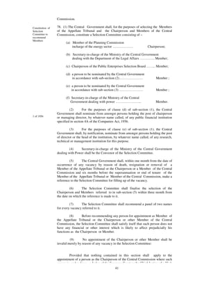 Commission.

Constitution of   78. (1) The Central Government shall, for the purposes of selecting the Members
Selection         of the Appellate Tribunal and the Chairperson and Members of the Central
Committee to      Commission, constitute a Selection Committee consisting of –
recommend
Members
                        (a) Member of the Planning Commission
                            incharge of the energy sector ………………                     Chairperson;

                        (b) Secretary-in-charge of the Ministry of the Central Government
                            dealing with the Department of the Legal Affairs …………. Member;

                        (c) Chairperson of the Public Enterprises Selection Board …….. Member;

                        (d) a person to be nominated by the Central Government
                            in accordance with sub-section (2)…………………                      Member ;

                        (e) a person to be nominated by the Central Government
                            in accordance with sub-section (3) …………………                     Member ;

                        (f) Secretary-in-charge of the Ministry of the Central
                            Government dealing with power …………………..                       Member.

                           (2)       For the purposes of clause (d) of sub-section (1), the Central
                  Government shall nominate from amongst persons holding the post of chairperson
1 of 1956         or managing director, by whatever name called, of any public financial institution
                  specified in section 4A of the Companies Act, 1956.

                           (3)       For the purposes of clause (e) of sub-section (1), the Central
                  Government shall, by notification, nominate from amongst persons holding the post
                  of director or the head of the institution, by whatever name called, of any research,
                  technical or management institution for this purpose.

                           (4)    Secretary-in-charge of the Ministry of the Central Government
                  dealing with Power shall be the Convenor of the Selection Committee.

                           (5)      The Central Government shall, within one month from the date of
                  occurrence of any vacancy by reason of death, resignation or removal of a
                  Member of the Appellate Tribunal or the Chairperson or a Member of the Central
                  Commission and six months before the superannuation or end of tenure of the
                  Member of the Appellate Tribunal or Member of the Central Commission, make a
                  reference to the Selection Committee for filling up of the vacancy.

                           (6)      The Selection Committee shall finalise the selection of the
                  Chairperson and Members referred to in sub-section (5) within three month from
                  the date on which the reference is made to it.

                           (7)     The Selection Committee shall recommend a panel of two names
                  for every vacancy referred to it.

                           (8)      Before recommending any person for appointment as Member of
                  the Appellate Tribunal or the Chairperson or other Member of the Central
                  Commission, the Selection Committee shall satisfy itself that such person does not
                  have any financial or other interest which is likely to affect prejudicially his
                  functions as the Chairperson or Member.

                           (9)      No appointment of the Chairperson or other Member shall be
                  invalid merely by reason of any vacancy in the Selection Committee:


                           Provided that nothing contained in this section shall apply to the
                  appointment of a person as the Chairperson of the Central Commission where such
                  person is, or has been , a Judge of the Supreme Court or the Chief Justice of a High
                                                             41
 