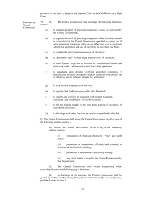 person is, or has been , a Judge of the Supreme Court or the Chief Justice of a High
               Court.

Functions of   79.      (1)       The Central Commission shall discharge the following functions,
Central        namely:-
Commission
                   (a)        to regulate the tariff of generating companies owned or controlled by
                              the Central Government;

                   (b)        to regulate the tariff of generating companies other than those owned
                              or controlled by the Central Government specified in clause (a), if
                              such generating companies enter into or otherwise have a composite
                              scheme for generation and sale of electricity in more than one State;

                   (c)        to regulate the inter-State transmission of electricity ;

                   (d)        to determine tariff for inter-State transmission of electricity;

                   (e)        to issue licenses to persons to function as transmission licensee and
                              electricity trader with respect to their inter-State operations.

                   (f)        to adjudicate upon disputes involving generating companies or
                              transmission licensee in regard to matters connected with clauses (a)
                              to (d) above and to refer any dispute for arbitration;


                   (g)        to levy fees for the purposes of this Act;

                   (h)        to specify Grid Code having regard to Grid Standards;

                   (i)        to specify and enforce the standards with respect to quality,
                              continuity and reliability of service by licensees.

                   (j)        to fix the trading margin in the inter-State trading of electricity, if
                              considered, necessary;

                   (k)        to discharge such other functions as may be assigned under this Act.

               (2) The Central Commission shall advise the Central Government on all or any of
               the following matters, namely :-

                         (a) Advise the Central Government on all or any of the following
                         matters, namely:-

                                  (i)     formulation of National electricity        Policy and tariff
                                  policy:

                                  (ii)      promotion of competition, efficiency and economy in
                                  activities of the electricity industry;

                                  (iii)     promotion of investment in electricity industry;

                                  (iv)    any other matter referred to the Central Commission by
                                  that Government.

                        (3)      The Central Commission shall ensure transparency while
               exercising its powers and discharging its functions.

                       (4)      In discharge of its functions, the Central Commission shall be
               guided by the National Electricity Policy, National Electricity Plan and tariff policy
               published under section 3.


                                                            42
 