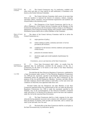Central Advisory     80       (1)     The Central Commission may, by notification, establish with
Committee
                     effect from such date as it may specify in such notification, a Committee to be
.                    known as the Central Advisory Committee.

                              (2)      The Central Advisory Committee shall consist of not more than
                     thirty-one members to represent the interests of commerce, industry, transport,
                     agriculture, labour, consumers, non-governmental organisations and academic and
                     research bodies in the electricity sector.

                              (3)      The Chairperson of the Central Commission shall be the ex-
                     officio Chairperson of the Central Advisory Committee and the Members of that
                     Commission and Secretary to the Government of India in charge of the Ministry or
                     Department of the Central Government dealing with Consumer Affairs and Public
                     Distribution System shall be the ex-officio Members of the Committee.

Objects of Central   81.      The objects of the Central Advisory Committee shall be to advise the
Advisory             Central Commission on:--
Committee

                              (i)     major questions of policy;

                              (ii)    matters relating to quality, continuity and extent of service
                                      provided by the licensees;

                              (iii)   compliance by the licensees with the conditions and requirements
                                      of their licence;

                              (iv)    protection of consumer interest;

                             (v)      electricity supply and overall standards of performance by
                                      utilities.

                               Constitution, powers and functions of the State Commissions

Constitution of      82.     (1)     Every State Government shall, within six months from the
State Commission     appointed date, by notification, constitute for the purposes of this Act, a
                     Commission for the State to be known as the (name of the State) Electricity
                     Regulatory Commission:

                              Provided that the State Electricity Regulatory Commission, established by
14 of 1998           a State Government under section 17 of the Electricity Regulatory Commissions
                     Act, 1998 and the enactments specified in the Schedule, and functioning as such
                     immediately before the appointed date shall be the State Commission for the
                     purposes of this Act and the Chairperson, Members, Secretary, and other officers
                     and other employees thereof shall continue to hold office, on the same terms and
                     conditions on which they were appointed under those Acts.

                          Provided further that the Chairperson and other Members of the State
                     Commission appointed before the commencement of this Act under the Electricity
                     Regulatory Commissions Act, 1998 or under the enactments specified in the
                     Schedule, may on the recommendations of the Selection Committee constituted
                     under sub-section (1) of Section 85 be allowed to opt for the terms and conditions
                     under this Act by the concerned State Government.

                               (2)      The State Commission shall be a body corporate by the name
                     aforesaid, having perpetual succession and a common seal, with power to acquire,
                     hold and dispose of property, both movable and immovable, and to contract and
                     shall, by the said name, sue or be sued.

                               (3)    The head office of the State Commission shall be at such place as
                     the State Government may, by notification, specify.


                                                               43
 