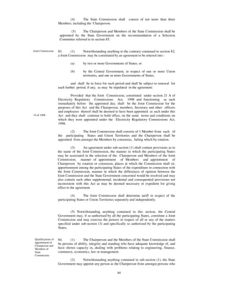 (4)      The State Commission shall        consist of not more than three
                     Members, including the Chairperson.

                              (5)     The Chairperson and Members of the State Commission shall be
                      appointed by the State Government on the recommendation of a Selection
                      Committee referred to in section 85.


Joint Commission     83.      (1)     Notwithstanding anything to the contrary contained in section 82,
                     a Joint Commission may be constituted by an agreement to be entered into -

                              (a)      by two or more Governments of States; or

                              (b)      by the Central Government, in respect of one or more Union
                                       territories, and one or more Governments of States,

                              and shall be in force for such period and shall be subject to renewal for
                     each further period, if any, as may be stipulated in the agreement:

                               Provided that the Joint Commission, constituted under section 21 A of
                     Electricity Regulatory Commissions Act, 1998 and functioning as such
                     immediately before the appointed day, shall be the Joint Commission for the
                     purposes of this Act and the Chairperson, members, Secretary and other officers
                     and employees thereof shall be deemed to have been appointed as such under this
14 of 1998           Act and they shall continue to hold office, on the same terms and conditions on
                     which they were appointed under the Electricity Regulatory Commissions Act,
                     1998.

                             (2)      The Joint Commission shall consists of 1 Member from each of
                     the participating States and Union Territories and the Chairperson shall be
                     appointed from amongst the Members by consensus, failing which by rotation.

                                (3)     An agreement under sub-section (1) shall contain provisions as to
                     the name of the Joint Commission, the manner in which the participating States
                     may be associated in the selection of the Chairperson and Members of the Joint
                     Commission, manner of appointment of Members and appointment of
                     Chairperson by rotation or consensus, places at which the Commission shall sit,
                     apportionment among the participating States of the expenditure in connection with
                     the Joint Commission, manner in which the differences of opinion between the
                     Joint Commission and the State Government concerned would be resolved and may
                     also contain such other supplemental, incidental and consequential provisions not
                     inconsistent with this Act as may be deemed necessary or expedient for giving
                     effect to the agreement.

                              (4)       The Joint Commission shall determine tariff in respect of the
                     participating States or Union Territories separately and independently.


                              (5) Notwithstanding anything contained in this section, the Central
                     Government may, if so authorised by all the participating States, constitute a Joint
                     Commission and may exercise the powers in respect of all or any of the matters
                     specified under sub-section (3) and specifically so authorized by the participating
                     States.


 Qualifications of   84.     (1)       The Chairperson and the Members of the State Commission shall
 appointment of      be persons of ability, integrity and standing who have adequate knowledge of, and
 Chairperson and
 Members of          have shown capacity in, dealing with problems relating to engineering, finance,
 State               commerce, economics, law or management.
 Commission.
                               (2)       Notwithstanding anything contained in sub-section (1), the State
                     Government may appoint any person as the Chairperson from amongst persons who
                     is, or has been, a Judge of a High Court:
                                                                44
 