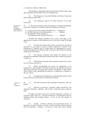 is, or has been, a Judge of a High Court:

                             Provided that no appointment under this sub-section shall be made except
                    after consultation with the Chief Justice of that High Court.

                              (3)     The Chairperson or any other Member of the State Commission
                    shall not hold any other office.

                           (4)        The Chairperson shall be the Chief Executive of the State
                    Commission.

Constitution of     85.       (1) The State Government shall, for the purposes of selecting the Members
Selection           of the State Commission, constitute a Selection Committee consisting of –
Committee to
select Members of
State Commission.     (a) a person who has been a Judge of the High Court… . Chairperson;
                      (b) the Chief Secretary of the concerned State… … … … . … .Member;
                      (c) the Chairperson of the Authority or
                           the Chairperson of the Central Commission … … … … .. Member:

                            Provided that nothing contained in this section shall apply to the
                    appointment of a person as the Chairperson who is or has been a Judge of the High
                    Court.

                              (2)       The State Government shall, within one month from the date of
                    occurrence of any vacancy by reason of death, resignation or removal of the
                    Chairperson or a Member and six months before the superannuation or end of
                    tenure of the Chairperson or Member, make a reference to the Selection Committee
                    for filling up of the vacancy.

                             (3)    The Selection Committee shall finalise the selection of the
                    Chairperson and Members within three month from the date on which the reference
                    is made to it.

                             (4)     The Selection Committee shall recommend a panel of two names
                    for every vacancy referred to it.

                              (5)       Before recommending any person for appointment as the
                    Chairperson or other Member of the State Commission, the Selection Committee
                    shall satisfy itself that such person does not have any financial or other interest
                    which is likely to affect prejudicially his functions as Chairperson or Member, as
                    the case may be.

                            (6)      No appointment of Chairperson or other Member shall be invalid
                    merely by reason of any vacancy in the Selection Committee.


 Functions of       86.       (1)     The State Commission shall discharge the following functions,
 State              namely: -
 Commission
                            (a)       determine the tariff for generation, supply, transmission and
                    wheeling of electricity, wholesale, bulk or retail, as the case may be, within the
                    State:

                            Providing that where open access has been permitted to a category of
                    consumers under section 42, the State Commission shall determine only the
                    wheeling charges and surcharge thereon, if any, for the said category of
                    consumers;


                              (b)      regulate   electricity purchase and procurement process of
                    distribution licensees including the price at which electricity shall be procured
                    from the generating companies or licensees or from other sources through

                                                                45
 