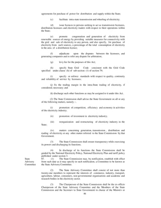 agreements for purchase of power for distribution and supply within the State;

                     (c)      facilitate intra-state transmission and wheeling of electricity;

                       (d)     issue licences to persons seeking to act as transmission licensees,
            distribution licensees and electricity traders with respect to their operations within
            the State;

                      (e)     promote        congenration and generation of electricity from
            renewable sources of energy by providing suitable measures for connectivity with
            the grid and sale of electricity to any person, and also specify, for purchase of
            electricity from such sources, a percentage of the total consumption of electricity
            in the area of a distribution licence;

                     (f)    adjudicate     upon the disputes between the licensees, and
            generating companies and to refer any dispute for arbitration;

                     (g)      levy fee for the purposes of this Act;

                     (h)    specify State Grid      Code consistent with the Grid Code
            specified under clause (h) of sub-section (1) of section 79;

                     (i)       specify or enforce standards with respect to quality, continuity
            and reliability of service by licensees;

                    (j) fix the trading margin in the intra-State trading of electricity, if
            considered, necessary; and

                     (k) discharge such other functions as may be assigned to it under this Act.

                     (2) The State Commission shall advise the State Government on all or any
            of the following matters, namely :-.

                      (i)       promotion of competition, efficiency and economy in activities
            of the electricity industry;

                     (ii)     promotion of investment in electricity industry;

                     (iii)    reorganization and restructuring of electricity industry in the
            State;

                    (iv)       matters concerning generation, transmission , distribution and
            trading of electricity or any other matter referred to the State Commission by that
            Government.

                     (3)      The State Commission shall ensure transparency while exercising
            its powers and discharging its functions.

                      (4)    In discharge of its functions the State Commission shall be
            guided by the National Electricity Policy, National Electricity Plan and tariff policy
            published under section 3.
State       87.        (1)   The State Commission may, by notification, establish with effect
Advisory    from such date as it may specify in such notification, a Committee to be known as
Committee   the State Advisory Committee.

                     (2)      The State Advisory Committee shall consist of not more than
            twenty-one members to represent the interests of commerce, industry, transport,
            agriculture, labour, consumers, non-governmental organisations and academic and
            research bodies in the electricity sector.

                    (3)     The Chairperson of the State Commission shall be the ex-officio
            Chairperson of the State Advisory Committee and the Members of the State
            Commission and the Secretary to State Government in charge of the Ministry or
                                                   46
 