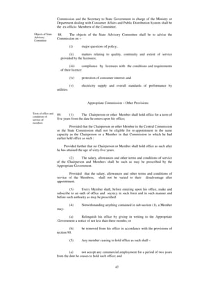Commission and the Secretary to State Government in charge of the Ministry or
                     Department dealing with Consumer Affairs and Public Distribution System shall be
                     the ex-officio Members of the Committee.

 Objects of State    88.    The objects of the State Advisory Committee shall be to advise the
 Advisory            Commission on –
 Committee

                                  (i)    major questions of policy;

                              (ii)     matters relating to quality, continuity and extent of service
                        provided by the licensees;

                               (iii)     compliance by licensees with the conditions and requirements
                        of their licence:

                                  (iv)   protection of consumer interest; and

                                  (v)    electricity supply and overall standards of performance by
                     utilities.


                                             Appropriate Commission – Other Provisions


Term of office and   89.      (1)      The Chairperson or other Member shall hold office for a term of
conditions of
service of           five years from the date he enters upon his office;
members
                               Provided that the Chairperson or other Member in the Central Commission
                     or the State Commission shall not be eligible for re-appointment in the same
                     capacity as the Chairperson or a Member in that Commission in which he had
                     earlier held office as such :

                          Provided further that no Chairperson or Member shall hold office as such after
                     he has attained the age of sixty-five years.

                             (2)      The salary, allowances and other terms and conditions of service
                     of the Chairperson and Members shall be such as may be prescribed by the
                     Appropriate Government.

                             Provided that the salary, allowances and other terms and conditions of
                     service of the Members, shall not be varied to their disadvantage after
                     appointment.

                              (3)     Every Member shall, before entering upon his office, make and
                     subscribe to an oath of office and secrecy in such form and in such manner and
                     before such authority as may be prescribed.

                                  (4)    Notwithstanding anything contained in sub-section (1), a Member
                     may-

                            (a)     Relinquish his office by giving in writing to the Appropriate
                     Government a notice of not less than three months; or

                              (b)        be removed from his office in accordance with the provisions of
                     section 90.

                                  (5)    Any member ceasing to hold office as such shall –


                              (a)      not accept any commercial employment for a period of two years
                     from the date he ceases to hold such office; and


                                                                 47
 
