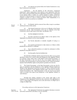 (b)     not represent any person before the Central Commission or any
                     State Commission in any manner.

                              Explanation. - For the purposes of this sub-section "commercial
                     employment” means employment in any capacity in any organisation which has
                     been a party to the proceedings before the Appropriate Commission or employment
                     in any capacity under, or agency of, a person engaged in trading, commercial,
                     industrial or financial business in electricity industry and includes a director of a
                     company or partner of a firm or setting up practice either independently or as
                     partner of a firm or as an advisor or a consultant.



                     90.      (1)      No Member shall be removed from office except in accordance
Removal         of
member.              with the provisions of this section.

                            (2)     The Central Commission, in the case of a Member of the Central
                     Commission, and the State Government, in the case of a Member of the State
                     Commission, may by order remove from office any Member, if he-

                               (a)     has been adjudged an insolvent;

                             b)      has been convicted of an offence which, in the opinion of the
                     Appropriate Government, involves moral turpitude;

                               (c)     has become physically or mentally incapable of acting as a
                     Member;

                              (d)       has acquired such financial or other interest as is likely to affect
                     prejudicially his functions as a Member;

                              (e)        has so abused his position as to render his continuance in office
                     prejudicial to the public interest; or

                               (f)     has been guilty of proved misbehaviour:

                              Provided that no Member shall be removed from his office on any ground
                     specified in clauses (d), (e) and (f) unless the Chairperson of the Appellate Tribunal
                     on a reference being made to him in this behalf by the Central Government, or
                     the State Government, as the case may be, has, on an inquiry, held by him in
                     accordance with such procedure as may be prescribed by the Central Government,
                     reported that the Member ought on such ground or grounds to be removed.

                     (3)      The Central Government or the State Government, as the case may be,
                     may, in consultation with the Chairperson of the Appellate Tribunal suspend any
                     Member of the Appropriate Commission in respect of whom a reference has been
                     made to the Chairperson of the Appellate Tribunal, under sub-section (2) until the
                     Central Government or the State Government, as the case may be, has passed
                     orders on receipt of the report of the Chairperson of the Appellate Tribunal, on
                     such reference :


                              Provided that nothing contained in this section shall apply to the
                     Chairperson of the Appropriate Commission who, at the time of his appointment as
                     such is a sitting Judge of the Supreme court or the chief Justice of a High Court or
                     a Judge of a High Court.



                          Proceedings and powers of the Appropriate Commission

Secretary            91.     (1)      The Appropriate Commission may appoint a Secretary to exercise
Officers and other   such powers and perform such duties as may be specified.
                                                             48
 