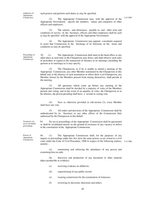 employees of        such powers and perform such duties as may be specified.
Appropriate
Commission .                                                                                               5 of 1908
                              (2)    The Appropriate Commission may, with the approval of the
                    Appropriate Government, specify the numbers, nature and categories of other
                    officers and employees.

                             (3)      The salaries and allowances payable to, and other term and
                    conditions of service of, the Secretary, officers and other employees shall be such
                    as may be specified with the approval of the Appropriate Government.

                             (4)     The Appropriate Commission may appoint consultants required
                    to assist that Commission in the discharge of its functions on the terms and
                    conditions as may be specified.


Proceedings of      92.     (1)       The Appropriate Commission shall meet at the head office or any
Appropriate         other place at such time as the Chairperson may direct, and shall observe such rules
Commission.
                    of procedure in regard to the transaction of business at its meetings (including the
                    quorum at its meetings) as it may specify.

                             (2)       The Chairperson, or if he is unable to attend a meeting of the
                    Appropriate Commission, any other Member nominated by the Chairperson in this
                    behalf and, in the absence of such nomination or where there is no Chairperson, any
                    Member chosen by the Members present from among themselves, shall preside at
                    the meeting.

                             (3)      All questions which come up before any meeting of the
                    Appropriate Commission shall be decided by a majority of votes of the Members
                    present and voting, and in the event of an equality of votes, the Chairperson or in
                    his absence, the person presiding shall have a second or casting vote.


                             (4)      Save as otherwise provided in sub-section (3), every Member
                    shall have one vote.

                             (5)      All orders and decisions of the Appropriate Commission shall be
                    authenticated by its Secretary or any other officer of the Commission duly
                    authorised by the Chairperson in this behalf.

Vacancies, etc.,    93.       No act or proceedings of the Appropriate Commission shall be questioned
not to invalidate   or shall be invalidated merely on the ground of existence of any vacancy or defect
proceedings.
                    in the constitution of the Appropriate Commission.


Powers of           94.      (1)      The Appropriate Commission shall, for the purposes of any
Appropriate         inquiry or proceedings under this Act, have the same powers as are vested in a civil
Commission .
                    court under the Code of Civil Procedure, 1908 in respect of the following matters,     5 of 1908.
                    namely: -

                            (a)     summoning and enforcing the attendance of any person and
                    examining him on oath;

                             (b)      discovery and production of any document or other material
                    object producible as evidence;

                            (c)      receiving evidence on affidavits;

                            (d)      requisitioning of any public record;

                            (e)      issueing commission for the examination of witnesses;

                            (f)      reviewing its decisions, directions and orders;

                                                              49
 