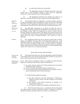 (g)       any other matter which may be prescribed.

                         (2)        The Appropriate Commission shall have the powers to pass such
                   interim order in any proceeding, hearing or matter before the Appropriate
                   Commission, as that Commission may consider appropriate.

                       (3)            The Appropriate Commission may authorise any person, as it
                   deems fit, to represent the interest of the consumers in the proceedings before it.

Proceedings        95.      All proceedings before the Appropriate Commission shall be deemed to
before             be judicial proceedings within the meaning of sections 193 and 228 of the Indian
Commission.
                   Penal Code and the Appropriate Commission shall be deemed to be a civil court
 45 of 1860.       for the purposes of sections 345 and 346 of the Code of Criminal Procedure, 1973.
2 of 1974.
Powers of entry    96.      The Appropriate Commission or any officer, not below the rank of a
and seizure.       Gazetted Officer specially authorised in this behalf by the Commission, may enter
2 of 1974          any building or place where the Commission has reason to believe that any
                   document relating to the subject matter of the inquiry may be found, and may seize
                   any such document or take extracts or copies therefrom subject to the provisions of
                   section 100 of the Code of Criminal Procedure, 1973, insofar as it may be
                   applicable.

Delegation .       97.      The Appropriate Commission may, by general or special order in writing,
                   delegate to any Member, Secretary officer of the Appropriate Commission or any
                   other person subject to such conditions, if any, as may be specified in the order,
                   such of its powers and functions under this Act (except the powers to adjudicate
                   disputes under Section 79 and Section 86 and the powers to make regulations under
                   section 178 or section 181) as it may deem necessary.



                                        Grants, Fund, Accounts, Audit and Report

Grants and loans   98.      The Central Government may, after due appropriation made by Parliament
by Central         in this behalf, make to the Central Commission grants and loans of such sums of
Government         money as that Government may consider necessary.

Establishment of   99. (1) There shall be constituted a Fund to be called the Central Electricity
Fund by Central    Regulatory Commission Fund and there shall be credited thereto-
Government
                         (a) any grants and loans made to the Central Commission by the Central
                             Government under section 98;
                         (b) all fees received by the Central Commission under this Act;
                         (c) all sums received by the Central Commission from such other sources as
                             may be decided upon by the Central Government.


                           (2) The Fund shall be applied for meeting –

                                 (a) the salary, allowances and other remuneration of Chairperson,
                                     Members, Secretary, officers and other employees of the Central
                                     Commission;
                                 (b) the expenses of the Central Commission in discharge of its
                                     function under section 79;
                                 (c) the expenses on objects and for purposes authorised by this Act.

                         (3)     The Central Government may, in consultation with the Comptroller
                   and Auditor-General of India, prescribe the manner of applying the Fund for
                   meeting the expenses specified in clause (b) or clause (c) of sub-section (2).



                                                             50
 