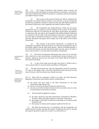 100.     (1)      The Central Commission shall maintain proper accounts and
Accounts and
Audit of Central   other relevant records and prepare an annual statement of accounts in such form as
Commission.        may be prescribed by the Central Government in consultation with the Comptroller
                   and Auditor-General of India.

                           (2)     The accounts of the Central Commission shall be audited by the
                   Comptroller and Auditor-General of India at such intervals as may be specified by
                   him and any expenditure incurred in connection with such audit shall be payable by
                   the Central Commission to the Comptroller and Auditor General of India.

                           (3)       The Comptroller and Auditor-General of India and any person
                   appointed by him in connection with the auditing of the accounts of the Central
                   Commission under this Act shall have the same rights and privileges and authority
                   in connection with such audit as the Comptroller and Auditor-General of India has
                   in connection with the audit of the Government accounts and, in particular, shall
                   have the right to demand the production of books, accounts, connected vouchers
                   and other documents and papers and to inspect any of the offices of the Central
                   Commission.

                            (4)       The accounts of the Central Commission, as certified by the
                   Comptroller and Auditor- General of India or any other person appointed by him in
                   this behalf, together with the audit report thereon, shall be forwarded annually to
                   the Central Government and that Government shall cause the same to be laid, as
                   soon as may be after it is received, before each House of Parliament.

                   101.     (1) The Central Commission shall prepare once every year, in such form
Annual Report of   and at such time as may be prescribed, an annual report giving a summary of its
Central            activities during the previous year and copies of the report shall be forwarded to
Commission         the Central Government.

                           (2)   A copy of the report received under sub-section (1) shall be laid, as
                   soon as may be after it is received, before each House of Parliament.

                   102.     The State Government may, after due appropriation made by Legislature
 Grants and        of a State in this behalf, make to the State Commission grants and loans of such
 Loans by State    sums of money as that Government may consider necessary.
 Government


                   103. (1) There shall be constituted a Fund to be called the State Electricity
Establishment of   Regulatory Commission fund and there shall be credited thereto-
Fund by State
Government
                      (a) any grants and loans made to the State Commission by the State
                          Government under Section 102;
                      (b) all fees received by the State Commission under this Act;
                      (c) all sums received by the State Commission from such other sources as may
                          be decided upon by the State Government.

                      (2)    The Fund shall be applied for meeting –

                        (a) the salary, allowances and other remuneration of Chairperson, Members,
                            Secretary, officers and other employees of the State Commission;
                        (b) the expenses of the State Commission in discharge of its function under
                            Section 86; and
                        (c) the expenses on objects and for purposes authorised by this Act.

                      (3)    The State Government may, in consultation with the Comptroller and
                   Auditor-General of India, prescribe the manner of applying the Fund for meeting
                   the expenses specified in clause (b) or clause (c) of sub-section (2).




                                                            51
 