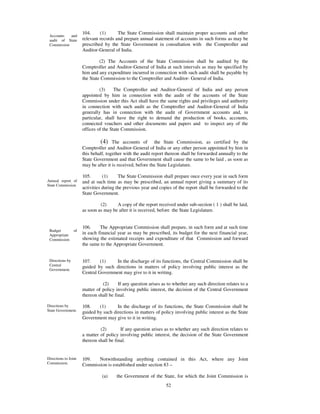 104.     (1)      The State Commission shall maintain proper accounts and other
 Accounts   and
 audit of State       relevant records and prepare annual statement of accounts in such forms as may be
 Commission           prescribed by the State Government in consultation with the Comptroller and
                      Auditor-General of India.

                               (2) The Accounts of the State Commission shall be audited by the
                      Comptroller and Auditor-General of India at such intervals as may be specified by
                      him and any expenditure incurred in connection with such audit shall be payable by
                      the State Commission to the Comptroller and Auditor- General of India.

                               (3)     The Comptroller and Auditor-General of India and any person
                      appointed by him in connection with the audit of the accounts of the State
                      Commission under this Act shall have the same rights and privileges and authority
                      in connection with such audit as the Comptroller and Auditor-General of India
                      generally has in connection with the audit of Government accounts and, in
                      particular, shall have the right to demand the production of books, accounts,
                      connected vouchers and other documents and papers and to inspect any of the
                      offices of the State Commission.

                               (4) The accounts of the State Commission, as certified by the
                      Comptroller and Auditor-General of India or any other person appointed by him in
                      this behalf, together with the audit report thereon shall be forwarded annually to the
                      State Government and that Government shall cause the same to be laid , as soon as
                      may be after it is received, before the State Legislature.

                      105.       (1)     The State Commission shall prepare once every year in such form
Annual report of      and at such time as may be prescribed, an annual report giving a summary of its
State Commission
                      activities during the previous year and copies of the report shall be forwarded to the
                      State Government.

                               (2)     A copy of the report received under sub-section ( 1 ) shall be laid,
                      as soon as may be after it is received, before the State Legislature.


                      106.     The Appropriate Commission shall prepare, in such form and at such time
 Budget          of
 Appropriate          in each financial year as may be prescribed, its budget for the next financial year,
 Commission           showing the estimated receipts and expenditure of that Commission and forward
                      the same to the Appropriate Government.


 Directions by        107.     (1)    In the discharge of its functions, the Central Commission shall be
 Central              guided by such directions in matters of policy involving public interest as the
 Government.
                      Central Government may give to it in writing.

                                (2)      If any question arises as to whether any such direction relates to a
                      matter of policy involving public interest, the decision of the Central Government
                      thereon shall be final.

Directions by         108.    (1)      In the discharge of its functions, the State Commission shall be
State Government.     guided by such directions in matters of policy involving public interest as the State
                      Government may give to it in writing.

                               (2)        If any question arises as to whether any such direction relates to
                      a matter of policy involving public interest, the decision of the State Government
                      thereon shall be final.


Directions to Joint   109.   Notwithstanding anything contained in this Act, where any Joint
Commission.           Commission is established under section 83 –

                                (a)     the Government of the State, for which the Joint Commission is
                                                                 52
 