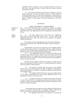 established, shall be competent to give any direction under this Act only in
                       cases where such direction relates to matter within the exclusive territorial
                       jurisdiction of the State;

                               (b) the Central Government alone shall be competent to give any
                       direction under this Act where such direction relates to a matter within the
                       territorial jurisdiction of two or more States or pertaining to a Union territory if
                       the participating Governments fail to reach an agreement or the participating
                       States or majority of them request the Central Government to issue such
                       directions.


                                                       CHAPTER XI

                                      APPELLATE TRIBUNAL FOR ELECTRICITY
Establishment of   110.      The Central Government shall, by notification, establish an Appellate
Appellate          Tribunal to be known as the Appellate Tribunal for Electricity to hear appeals
Tribunal.
                   against the orders of the adjudicating officer or the Appropriate Commission under
                   this Act.

Appeal to          111.     (1)      Any person aggrieved by an order made by an adjudicating
Appellate          officer under this Act (except under section 127) or an order made by the
Tribunal.
                   Appropriate Commission under this Act may prefer an appeal to the Appellate
                   Tribunal for Electricity:

                             Provided that any person appealing against the order of the adjudicating
                   officer levying and penalty shall, while filling the appeal , deposit the amount of
                   such penalty:

                            Provided further that where in any particular case, the Appellate Tribunal
                   is of the opinion that the deposit of such penalty would cause undue hardship to
                   such person, it may dispense with such deposit subject to such conditions as it may
                   deem fit to impose so as to safeguard the realisation of penalty.
                             (2)       Every appeal under sub-section (1) shall be filed within a period
                   of forty-five days from the date on which a copy of the order made by the
                   adjudicating officer or the Appropriate Commission is received by the aggrieved
                   person and it shall be in such form, verified in such manner and be accompanied by
                   such fee as may be prescribed:

                            Provided that the Appellate Tribunal may entertain an appeal after the
                   expiry of the said period of forty-five days if it is satisfied that there was sufficient
                   cause for not filing it within that period.

                             (3)      On receipt of an appeal under sub-section (1), the Appellate
                   Tribunal may, after giving the parties to the appeal an opportunity of being heard,
                   pass such orders thereon as it thinks fit, confirming, modifying or setting aside the
                   order appealed against.
                             (4)      The Appellate Tribunal shall send a copy of every order made by
                   it to the parties to the appeal and to the concerned adjudicating officer or the
                   Appropriate Commission, as the case may be.

                               (5)     The appeal filed before the Appellate Tribunal under sub-section
                   (1) shall be dealt with by it as expeditiously as possible and endeavour shall be
                   made by it to dispose of the appeal finally within one hundred and eighty days from
                   the date of receipt of the appeal:



                                Provided that where any appeal could not be disposed off within the said
                   period of one hundred and eighty days, the Appellate Tribunal shall record its
                   reasons in writing for not disposing of the appeal within the said period.
                            (6)       The Appellate Tribunal may, for the purpose of examining the
                   legality, propriety or correctness of any order made by the adjudicating officer or
                                                               53
 