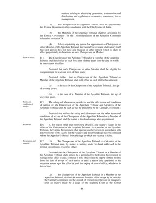 matters relating to electricity generation, transmission and
                                        distribution and regulation or economics, commerce, law or
                                        management.

                          (2)     The Chairperson of the Appellate Tribunal shall be appointed by
                  the Central Government after consultation with the Chief Justice of India.

                            (3)       The Members of the Appellate Tribunal shall be appointed by
                  the Central Government on the recommendation of the Selection Committee
                  referred to in section 78.

                            (4)      Before appointing any person for appointment as Chairperson or
                  other Member of the Appellate Tribunal, the Central Government shall satisfy itself
                  that such person does not have any financial or other interest which is likely to
                  affect prejudicially his functions as such Chairperson or Member.

Term of office.   114.     The Chairperson of the Appellate Tribunal or a Member of the Appellate
                  Tribunal shall hold office as such for a term of three years from the date on which
                  he enters upon his office:

                          Provided that such Chairperson or other Member shall be eligible for
                  reappointment for a second term of three years:

                         Provided further that no Chairperson of the Appellate Tribunal or
                  Member of the Appellate Tribunal shall hold office as such after he has attained,-

                           (a)      in the case of the Chairperson of the Appellate Tribunal , the age
                  of seventy years;

                            (b)     in the case of a Member of the Appellate Tribunal, the age of
                  sixty-five years.

Terms and         115.     The salary and allowances payable to, and the other terms and conditions
conditions of
                  of service of, the Chairperson of the Appellate Tribunal and Members of the
service.
                  Appellate Tribunal shall be such as may be prescribed by the Central Government :

                           Provided that neither the salary and allowances nor the other terms and
                  conditions of service of the Chairperson of the Appellate Tribunal or a Member of
                  the Appellate Tribunal shall be varied to his disadvantage after appointment.

Vacancies.        116.     If, for reason other than temporary absence, any vacancy occurs in the
                  office of the Chairperson of the Appellate Tribunal or a Member of the Appellate
                  Tribunal, the Central Government shall appoint another person in accordance with
                  the provisions of this Act to fill the vacancy and the proceedings may be continued
                  before the Appellate Tribunal from the stage at which the vacancy is filled.

Resignation and   117.     (1)    The Chairperson of the Appellate Tribunal or a Member of the
removal           Appellate Tribunal may, by notice in writing under his hand addressed to the
                  Central Government, resign his office:

                            Provided that the Chairperson of the Appellate Tribunal or a Member of
                  the Appellate Tribunal shall, unless he is permitted by the Central Government to
                  relinquish his office sooner, continue to hold office until the expiry of three months
                  from the date of receipt of such notice or until a person duly appointed as his
                  successor enters upon his office or until the expiry of term of office, whichever is
                  the earliest.


                           (2)     The Chairperson of the Appellate Tribunal or a Member of the
                      Appellate Tribunal shall not be removed from his office except by an order by
                      the Central Government on the ground of proved misbehaviour or incapacity
                      after an inquiry made by a judge of the Supreme Court as the Central

                                                             55
 