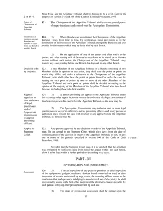 Penal Code and the Appellate Tribunal shall be deemed to be a civil court for the
2 of 1974.          purposes of section 345 and 346 of the Code of Criminal Procedure, 1973 .

Power of            121.     The Chairperson of the Appellate Tribunal shall exercise general power
Chairperson of               of super-intendance and control over the Appropriate Commission.
Appellate
Tribunal


Distribution of     122.      (1)       Where Benches are constituted, the Chairperson of the Appellate
business amongst
                    Tribunal may, from time to time, by notification, make provisions as to the
Benches and
transfer of cases   distribution of the business of the Appellate Tribunal amongst the Benches and also
from one Bench to   provide for the matters which may be dealt with by each Bench.
another Bench.


                              (2)      On the application of any of the parties and after notice to the
                    parties, and after hearing such of them as he may desire to be heard, or on his own
                    motion without such notice, the Chairperson of the Appellate Tribunal may
                    transfer any case pending before one Bench, for disposal, to any other Bench.

Decision to be      123.      If the Members of the Appellate Tribunal of a Bench consisting of two
by majority.        Members differ in opinion on any point, they shall state the point or points on
                    which they differ, and make a reference to the Chairperson of the Appellate
                    Tribunal who shall either hear the point or points himself or refer the case for
                    hearing on such point or points by one or more of the other Members of the
                    Appellate Tribunal and such point or points shall be decided according to the
                    opinion of the majority of the Members of the Appellate Tribunal who have heard
                    the case, including those who first heard it.

Right of            124.     (1)       A person preferring an appeal to the Appellate Tribunal under
appellant to        this Act may either appear in person or take the assistance of a legal practitioner of
take assistance     his choice to present his case before the Appellate Tribunal, as the case may be.
of legal
practitioner
and of                        (2)      The Appropriate Commission may authorise one or more legal
Appropriate         practitioners or any of its officers to act as presenting officers and every person so
Commission          authorised may present the case with respect to any appeal before the Appellate
to appoint          Tribunal, as the case may be.
presenting
officers.

Appeal to           125.     Any person aggrieved by any decision or order of the Appellate Tribunal,
Supreme             may, file an appeal to the Supreme Court within sixty days from the date of
Court.              communication of the decision or order of the Appellate Tribunal, to him, on any
                    one or more of the grounds specified in section 100 of the Code of Civil                 5 of 1908
                    Procedure,1908:

                              Provided that the Supreme Court may, if it is satisfied that the appellant
                    was prevented by sufficient cause from filing the appeal within the said period,
                    allow it to be filed within a further period not exceeding sixty days.

                                                       PART – XII
                                          INVESTIGATION AND ENFORCEMENT

                    126      (1)       If on an inspection of any place or premises or after inspection
Assessment.
                    of the equipments, gadgets, machines, devices found connected or used, or after
                    inspection of records maintained by any person, the assessing officer comes to the
                    conclusion that such person is indulging in unauthorized use of electricity, he shall
                    provisionally assess to the best of his judgement the electricity charges payable by
                    such person or by any other person benefited by such use.

                             (2)      The order of provisional assessment shall be served upon the

                                                               57
 