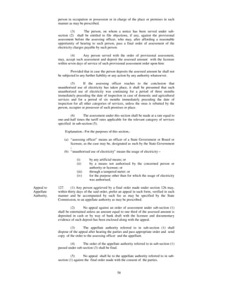 person in occupation or possession or in charge of the place or premises in such
             manner as may be prescribed.

                       (3)       The person, on whom a notice has been served under sub-
             section (2) shall be entitled to file objections, if any, against the provisional
             assessment before the assessing officer, who may, after affording a reasonable
             opportunity of hearing to such person, pass a final order of assessment of the
             electricity charges payable by such person.

                      (4)     Any person served with the order of provisional assessment,
             may, accept such assessment and deposit the assessed amount with the licensee
             within seven days of service of such provisional assessment order upon him:

                      Provided that in case the person deposits the assessed amount he shall not
             be subjected to any further liability or any action by any authority whatsoever.

                      (5)      If the assessing officer reaches to the conclusion that
             unauthorised use of electricity has taken place, it shall be presumed that such
             unauthorized use of electricity was continuing for a period of three months
             immediately preceding the date of inspection in case of domestic and agricultural
             services and for a period of six months immediately preceding the date of
             inspection for all other categories of services, unless the onus is rebutted by the
             person, occupier or possessor of such premises or place.

                      (6)      The assessment under this section shall be made at a rate equal to
             one-and-half times the tariff rates applicable for the relevant category of services
             specified in sub-section (5).

                  Explanation.- For the purposes of this section,-

                 (a) “ assessing officer” means an officer of a State Government or Board or
                     licensee, as the case may be, designated as such by the State Government
                     ;
                 (b) “ unauthorised use of electricity” means the usage of electricity –

                          (i)      by any artificial means; or
                          (ii)     by a means not authorised by the concerned person or
                                   authority or licensee; or
                          (iii)    through a tampered meter; or
                          (iv)     for the purpose other than for which the usage of electricity
                                   was authorised.

Appeal to    127.     (1) Any person aggrieved by a final order made under section 126 may,
Appellate    within thirty days of the said order, prefer an appeal in such form, verified in such
Authority.   manner and be accompanied by such fee as may be specified by the State
             Commission, to an appellate authority as may be prescribed.

                      (2)       No appeal against an order of assessment under sub-section (1)
             shall be entertained unless an amount equal to one third of the assessed amount is
             deposited in cash or by way of bank draft with the licensee and documentary
             evidence of such deposit has been enclosed along with the appeal.

                      (3)      The appellate authority referred to in sub-section (1) shall
             dispose of the appeal after hearing the parties and pass appropriate order and send
             copy of the order to the assessing officer and the appellant.

                     (4)      The order of the appellate authority referred to in sub-section (1)
             passed under sub-section (3) shall be final.

                      (5)       No appeal shall lie to the appellate authority referred to in sub-
             section (1) against the final order made with the consent of the parties.


                                                        58
 