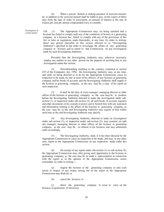 (6)       When a person default in making payment of assessed amount,
                   he, in addition to the assessed amount shall be liable to pay, on the expiry of thirty
                   days from the date of order of assessment, an amount of interest at the rate of
                   sixteen per cent per annum compounded every six months.


Investigation of   128.     (1)      The Appropriate Commission may, on being satisfied that a
certain matters
                   licensee has failed to comply with any of the conditions of licence or a generating
                   company or a licensee has failed to comply with any of the provisions of this
                   Act or rules or regulations made thereunder, at any time, by order in writing,
                   direct any person (hereafter in this section referred to as “ Investigating
                   Authority” ) specified in the order to investigate the affairs of any generating
                   company or licensee and to report to that Commission on any investigation
                   made by such Investigating Authority:

                            Provided that the Investigating Authority may, wherever necessary,
                    employ any auditor or any other person for the purpose of assisting him in any
                    investigation under this section.

                            (2)      Notwithstanding anything to the contrary contained in section
                   235 of the Companies Act, 1956, the Investigating Authority may, at any time,
                   and shall, on being directed so to do by the Appropriate Commission, cause an
                   inspection to be made, by one or more of his officers, of any licensee or generating
                   company and his books of account; and the Investigating Authority shall supply to
                   the licensee or generating company, as the case may be, a copy of his report on
                   such inspection.

                            (3)       It shall be the duty of every manager, managing director or other
                   officer of the licensee or generating company, as the case may be, to produce
                   before the Investigating Authority directed to make the investigation under sub-
                   section (1), or inspection under sub-section (2), all such books of account, registers
                   and other documents in his custody or power and to furnish him with any statement
                   and information relating to the affairs of the licensee or generating company, as
                   the case may be, as the said Investigating Authority may require of him within
                   such time as the said Investigating Authority may specify.

                            (4)      Any Investigating Authority, directed to make an investigation
                   under sub-section (1), or inspection under sub-section (2), may examine on oath
                   any manager, managing director or other officer of the licensee or generating
                   company, as the case may be, in relation to his business and may administer
                   oaths accordingly.

                            (5)      The Investigating Authority, shall, if it has been directed by the
                   Appropriate Commission to cause an inspection to be made, and may, in any other
                   case, report to the Appropriate Commission on any inspection made under this
                   section.

                            (6)      On receipt of any report under sub-section (1) or sub-section (5),
                   the Appropriate Commission may, after giving such opportunity to the licensee or
                   generating company, as the case may be, to make a representation in connection
                   with the report as in the opinion of the Appropriate Commission, seems
                   reasonable, by order in writing—

                            (a)     require the licensee or the generating company to take such
                   action in respect of any matter arising out of the report as the Appropriate
                   Commission may think fit; or

                            (b)      cancel the licenece; or

                            (c)      direct the generating company to cease to carry on the
                   business of generation of electricity.


                                                               59
 