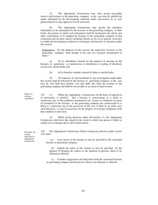 (7)       The Appropriate Commission may, after giving reasonable
                notice to the licensee or the generating company, as the case may be, publish the
                report submitted by the Investigating Authority under sub-section (5) or such
                portion thereof as may appear to it to be necessary.

                          (8)     The Appropriate Commission may specify the minimum
                information to be maintained by the licensee or the generating company in their
                books, the manner in which such information shall be maintained, the checks and
                other verifications to be adopted by licensee or the generating company in that
                connection and all other matters incidental thereto as are, in its opinion, necessary
                to enable the Investigating Authority to discharge satisfactorily its functions under
                this section.

                 Explanation.- For the purposes of this section, the expression “ licensee or the
                 generating company” shall include in the case of a licensee incorporated in
                 India—

                         (a)      all its subsidiaries formed for the purpose of carrying on the
                business of generation or transmission or distribution or trading of electricity
                exclusively outside India; and

                         (b)      all its branches whether situated in India or outside India.

                          (9)      All expenses of, and incidental to, any investigation made under
                this section shall be defrayed by the licensee or generating company, as the case
                may be, and shall have priority over that debts due from the licensee or the
                generating company and shall be recoverable as an arrear of land revenue.


Orders for      129      (1)       Where the Appropriate Commission, on the basis of material in
securing
compliance      its possession, is satisfied   that a licensee is contravening, or is likely to
                contravene, any of the conditions mentioned in his licence or conditions for grant
                of exemption or the licensee or the generating company has contravened or is
                likely to contravene any of the provisions of this Act, it shall, by an order, give
                such directions as may be necessary for the purpose of securing compliance with
                that condition or provision.

                          (2)     While giving direction under sub-section (1), the Appropriate
                Commission shall have due regard to the extent to which any person is likely to
                sustain loss or damage due to such contravention.


Procedure for   130.     The Appropriate Commission, before issuing any direction under section
issuing         129, shall--
directions by
Appropriate               (a)    serve notice in the manner as may be specified to the concerned
Commission.
                     licensee or generating company;

                           (b) publish the notice in the manner as may be specified for the
                         purpose of bringing the matters to the attention of persons, likely to be
                         affected,or affected;

                           (c) Consider suggestions and objections from the concerned licensee
                      or generating company and the persons, likely to be affected, or affected.




                                                           60
 