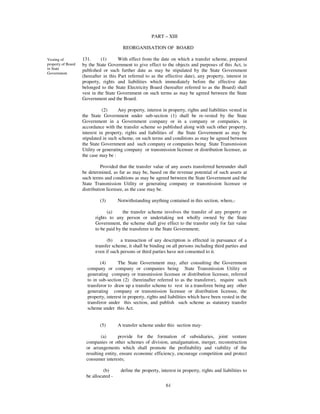 PART – XIII

                                         REORGANISATION OF BOARD

Vesting of          131.      (1)      With effect from the date on which a transfer scheme, prepared
property of Board   by the State Government to give effect to the objects and purposes of this Act, is
in State            published or such further date as may be stipulated by the State Government
Government.
                    (hereafter in this Part referred to as the effective date), any property, interest in
                    property, rights and liabilities which immediately before the effective date
                    belonged to the State Electricity Board (hereafter referred to as the Board) shall
                    vest in the State Government on such terms as may be agreed between the State
                    Government and the Board.

                               (2)     Any property, interest in property, rights and liabilities vested in
                    the State Government under sub-section (1) shall be re-vested by the State
                    Government in a Government company or in a company or companies, in
                    accordance with the transfer scheme so published along with such other property,
                    interest in property, rights and liabilities of the State Government as may be
                    stipulated in such scheme, on such terms and conditions as may be agreed between
                    the State Government and such company or companies being State Transmission
                    Utility or generating company or transmission licensee or distribution licensee, as
                    the case may be :

                              Provided that the transfer value of any assets transferred hereunder shall
                    be determined, as far as may be, based on the revenue potential of such assets at
                    such terms and conditions as may be agreed between the State Government and the
                    State Transmission Utility or generating company or transmission licensee or
                    distribution licensee, as the case may be.

                             (3)       Notwithstanding anything contained in this section, where,-

                                (a)     the transfer scheme involves the transfer of any property or
                          rights to any person or undertaking not wholly owned by the State
                          Government, the scheme shall give effect to the transfer only for fair value
                          to be paid by the transferee to the State Government;

                                (b)    a transaction of any description is effected in pursuance of a
                          transfer scheme, it shall be binding on all persons including third parties and
                          even if such persons or third parties have not consented to it.

                             (4)      The State Government may, after consulting the Government
                      company or company or companies being State Transmission Utility or
                      generating company or transmission licensee or distribution licensee, referred
                      to in sub-section (2) (hereinafter referred to as the transferor), require such
                      transferor to draw up a transfer scheme to vest in a transferee being any other
                      generating company or transmission licensee or distribution licensee, the
                      property, interest in property, rights and liabilities which have been vested in the
                      transferor under this section, and publish such scheme as statutory transfer
                      scheme under this Act.


                             (5)       A transfer scheme under this section may-

                              (a)      provide for the formation of subsidiaries, joint venture
                      companies or other schemes of division, amalgamation, merger, reconstruction
                      or arrangements which shall promote the profitability and viability of the
                      resulting entity, ensure economic efficiency, encourage competition and protect
                      consumer interests;

                               (b)      define the property, interest in property, rights and liabilities to
                      be allocated -
                                                                61
 