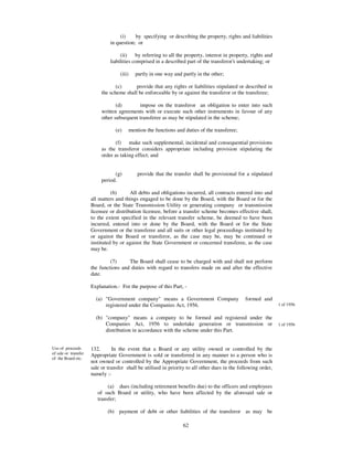 (i)    by specifying or describing the property, rights and liabilities
                               in question; or

                                    (ii)    by referring to all the property, interest in property, rights and
                               liabilities comprised in a described part of the transferor’s undertaking; or

                                    (iii)   partly in one way and partly in the other;

                                  (c)      provide that any rights or liabilities stipulated or described in
                           the scheme shall be enforceable by or against the transferor or the transferee;

                                  (d)       impose on the transferor an obligation to enter into such
                           written agreements with or execute such other instruments in favour of any
                           other subsequent transferee as may be stipulated in the scheme;

                                  (e)   mention the functions and duties of the transferee;

                                  (f) make such supplemental, incidental and consequential provisions
                           as the transferor considers appropriate including provision stipulating the
                           order as taking effect; and


                                 (g)        provide that the transfer shall be provisional for a stipulated
                           period.

                                (6)      All debts and obligations incurred, all contracts entered into and
                      all matters and things engaged to be done by the Board, with the Board or for the
                      Board, or the State Transmission Utility or generating company or transmission
                      licensee or distribution licensee, before a transfer scheme becomes effective shall,
                      to the extent specified in the relevant transfer scheme, be deemed to have been
                      incurred, entered into or done by the Board, with the Board or for the State
                      Government or the transferee and all suits or other legal proceedings instituted by
                      or against the Board or transferor, as the case may be, may be continued or
                      instituted by or against the State Government or concerned transferee, as the case
                      may be.

                               (7)     The Board shall cease to be charged with and shall not perform
                      the functions and duties with regard to transfers made on and after the effective
                      date.

                      Explanation.- For the purpose of this Part, -

                        (a) "Government company" means a Government Company                     formed and
                            registered under the Companies Act, 1956.                                            1 of 1956


                        (b) "company" means a company to be formed and registered under the
                            Companies Act, 1956 to undertake generation or transmission or                       1 of 1956
                            distribution in accordance with the scheme under this Part.


Use of proceeds       132.      In the event that a Board or any utility owned or controlled by the
of sale or transfer   Appropriate Government is sold or transferred in any manner to a person who is
of the Board etc.
                      not owned or controlled by the Appropriate Government, the proceeds from such
                      sale or transfer shall be utilised in priority to all other dues in the following order,
                      namely :-

                              (a) dues (including retirement benefits due) to the officers and employees
                         of such Board or utility, who have been affected by the aforesaid sale or
                         transfer;

                              (b) payment of debt or other liabilities of the transferor as may be

                                                                  62
 