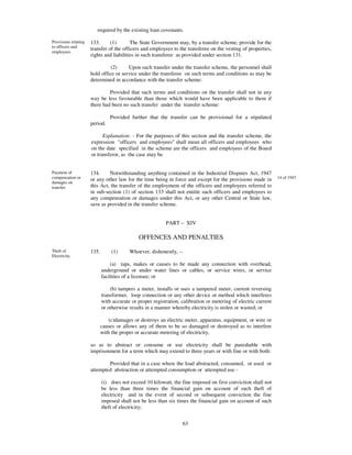 required by the existing loan covenants.

Provisions relating   133.      (1)       The State Government may, by a transfer scheme, provide for the
to officers and
                      transfer of the officers and employees to the transferee on the vesting of properties,
employees.
                      rights and liabilities in such transferee as provided under section 131.

                                (2)     Upon such transfer under the transfer scheme, the personnel shall
                      hold office or service under the transferee on such terms and conditions as may be
                      determined in accordance with the transfer scheme:

                               Provided that such terms and conditions on the transfer shall not in any
                      way be less favourable than those which would have been applicable to them if
                      there had been no such transfer under the transfer scheme:

                                 Provided further that the transfer can be provisional for a stipulated
                      period.

                            Explanation: - For the purposes of this section and the transfer scheme, the
                      expression "officers and employees" shall mean all officers and employees who
                      on the date specified in the scheme are the officers and employees of the Board
                      or transferor, as the case may be.


Payment of            134.     Notwithstanding anything contained in the Industrial Disputes Act, 1947
compensation or       or any other law for the time being in force and except for the provisions made in         14 of 1947
damages on
transfer.             this Act, the transfer of the employment of the officers and employees referred to
                      in sub-section (1) of section 133 shall not entitle such officers and employees to
                      any compensation or damages under this Act, or any other Central or State law,
                      save as provided in the transfer scheme.


                                                           PART – XIV

                                              OFFENCES AND PENALTIES

Theft of              135.       (1)      Whoever, dishonestly, --
Electricity.
                                 (a) taps, makes or causes to be made any connection with overhead,
                             underground or under water lines or cables, or service wires, or service
                             facilities of a licensee; or

                                 (b) tampers a meter, installs or uses a tampered meter, current reversing
                             transformer, loop connection or any other device or method which interferes
                             with accurate or proper registration, calibration or metering of electric current
                             or otherwise results in a manner whereby electricity is stolen or wasted; or

                                (c)damages or destroys an electric meter, apparatus, equipment, or wire or
                             causes or allows any of them to be so damaged or destroyed as to interfere
                             with the proper or accurate metering of electricity,

                      so as to abstract or consume or use electricity shall be punishable with
                      imprisonment for a term which may extend to three years or with fine or with both:

                              Provided that in a case where the load abstracted, consumed, or used or
                      attempted abstraction or attempted consumption or attempted use -

                             (i) does not exceed 10 kilowatt, the fine imposed on first conviction shall not
                             be less than three times the financial gain on account of such theft of
                             electricity and in the event of second or subsequent conviction the fine
                             imposed shall not be less than six times the financial gain on account of such
                             theft of electricity;


                                                                   63
 