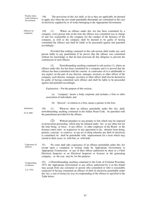 Penalty where      148.      The provisions of this Act shall, so far as they are applicable, be deemed
 works belong to
 Government.       to apply also when the acts made punishable thereunder are committed in the case
                   of electricity supplied by or of works belonging to the Appropriate Government.


Offences by        149.    (1)      Where an offence under this Act has been committed by a
companies.         company, every person who at the time the offence was committed was in charge
                   of and was responsible to the company for the conduct of the business of the
                   company, as well as the company shall be deemed to be guilty of having
                   committed the offence and shall be liable to be proceeded against and punished
                   accordingly:

                            Provided that nothing contained in this sub-section shall render any such
                   person liable to any punishment if he proves that the offence was committed
                   without his knowledge or that he had exercised all due diligence to prevent the
                   commission of such offence.

                            (2)      Notwithstanding anything contained in sub-section (1), where an
                   offence under this Act has been committed by a company and it is proved that the
                   offence has been committed with the consent or connivance of or is attributable to
                   any neglect on the part of any director, manager, secretary or other officer of the
                   company, such director, manager, secretary or other officer shall also be deemed to
                   be guilty of having committed such offence and shall be liable to be proceeded
                   against and punished accordingly.

                       Explanation. - For the purpose of this section,-

                             (a) "company" means a body corporate and includes a firm or other
                       association of individuals; and

                             (b) "director", in relation to a firm, means a partner in the firm.

Abatement.         150.     (1)     Whoever abets an offence punishable under this Act, shall,
                   notwithstanding anything contained in the Indian Penal Code, be punished with
45 of 1860.
                   the punishment provided for the offence.

                            (2)       Without prejudice to any penalty or fine which may be imposed
                   or prosecution proceeding which may be initiated under Act or any other law for
                   the time being in force, if any officer or other employee of the Board or the
                   licensee enters intro or acquiesces in any agreement to do, abstains from doing,
                   permits, conceals or connives at any act or thing whereby any theft of electricity
                   is committed, he shall be punishable with imprisonment for a term which may
                   extend to three years, or with fine, or with both.

 Cognizance of     151.     No court shall take cognizance of an offence punishable under this Act
 offences.
                   except upon a complaint in writing made by Appropriate Government or
                   Appropriate Commission or any of their officer authorized by them or a Chief
                   Electrical Inspector or an Electrical Inspector or licensee or the generating
                   company, as the case may be, for this purpose.

 Compounding       152. (1)Notwithstanding anything contained in the Code of Criminal Procedure
 of offences.      1973, the Appropriate Government or any officer authorized by it in this behalf
                   may accept from any consumer or person who committed or who is reasonably
 2 of 1974.        suspected of having committed an offence of theft of electricity punishable under
                   this Act, a sum of money by way of compounding of the offence as specified in the
                   Table below:




                                                              67
 
