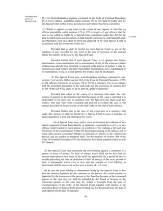 Procedure and
power of         154. (1) Notwithstanding anything contained in the Code of Criminal Procedure,
Special Court.   1973, every offence punishable under sections 135 to 139 shall be triable only by
                 the Special Court within whose jurisdiction such offence has been committed.

                  (2) Where it appears to any court in the course of any inquiry or trial that an
                 offence punishable under sections 135 to 139 in respect of any offence that the
                 case is one which is triable by a Special Court constituted under this Act for the
                                                                                                           2 of 1974
                 area in which such case has arisen, it shall transfer such case to such Special Court,
                 and thereupon such case shall be tried and disposed of by such Special Court in
                 accordance with the provisions of this Act :

                          Provided that it shall be lawful for such Special Court to act on the
                 evidence, if any, recorded by any court in the case of presence of the accused
                 before the transfer of the case to any Special Court :

                         Provided further that if such Special Court is of opinion that further
                 examination, cross-examination and re-examination of any of the witnesses whose
                 evidence has already been recorded, is required in the interest of justice, it may re-
                 summon any such witness and after such further examination, cross-examination or
                 re-examination, if any, as it may permit, the witness shall be discharged.

                           (3) The Special Court may, notwithstanding anything contained in sub-
                 section (1) of section 260 or section 262 of the Code of Criminal Procedure, 1973,
                 try the offence referred to in sections 135 to 139 in a summary way in accordance
                 with the procedure prescribed in the said Code and the provisions of sections 263
                 to 265 of the said Code shall, so far as may be, apply to such trial :

                           Provided that where in the course of a summary trial under this sub-
                 section, it appears to the Special Court that the nature of the case is such that it is
                 undesirable to try such case in summary way, the Special Court shall recall any
                 witness who may have been examined and proceed to re-hear the case in the
                 manner provided by the provisions of the said Code for the trial of such offence:

                         Provided further that in the case of any conviction in a summary trial
                 under this section, it shall be lawful for a Special Court to pass a sentence of
                 imprisonment for a term not exceeding five years.

                             (4) A Special Court may, with a view to obtaining the evidence of any
                 person supposed to have been directly or indirectly concerned in or privy to, any
                 offence tender pardon to such person on condition of his making a full and true
                 disclosure of the circumstances within his knowledge relating to the offence and to
                 every other person concerned whether as principal or abettor in the commission
                 thereof, and any pardon so tendered shall , for the purposes of section 308 of the
                 Code of Criminal Procedure,1973, be deemed to have been tendered under section
                 307 thereof.


                   (5) The Special Court may determine the civil liability against a consumer or a
                 person in terms of money for theft of energy which shall not be less than an
                 amount equivalent to two times of the tariff rate applicable for a period of twelve
                 months preceding the date of detection of theft of energy or the exact period of
                 theft if determined which ever is less and the amount of civil liability so
                 determined shall be recovered as if it were a decree of civil court.

                   (6) In case the civil liability so determined finally by the Special Court is less
                 than the amount deposited by the consumer or the person, the excess amount so
                 deposited by the consumer or the person, to the Board or licensee or the concerned
                 person, as the case may be, shall be refunded by the Board or licensee or the
                 concerned person, as the case may be, within a fortnight from the date of
                 communication of the order of the Special Court together with interest at the
                 prevailing Reserve Bank of India prime lending rate for the period from the date of
                 such deposit till the date of payment.

                                                             69
 