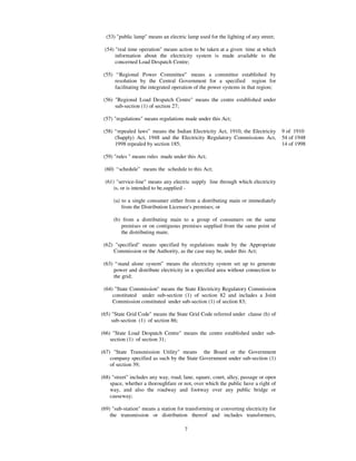 (53) "public lamp" means an electric lamp used for the lighting of any street;

 (54) "real time operation" means action to be taken at a given time at which
      information about the electricity system is made available to the
      concerned Load Despatch Centre;

 (55) “ Regional Power Committee” means a committee established by
      resolution by the Central Government for a specified region for
      facilitating the integrated operation of the power systems in that region;

 (56) "Regional Load Despatch Centre" means the centre established under
      sub-section (1) of section 27;

 (57) "regulations" means regulations made under this Act;

 (58) “ repealed laws” means the Indian Electricity Act, 1910, the Electricity      9 of 1910
      (Supply) Act, 1948 and the Electricity Regulatory Commissions Act,            54 of 1948
      1998 repealed by section 185;                                                 14 of 1998

 (59) "rules " means rules made under this Act;

 (60) “ schedule” means the schedule to this Act;

 (61) "service-line" means any electric supply line through which electricity
     is, or is intended to be,supplied -

     (a) to a single consumer either from a distributing main or immediately
         from the Distribution Licensee's premises; or

     (b) from a distributing main to a group of consumers on the same
        premises or on contiguous premises supplied from the same point of
        the distributing main;

 (62) "specified" means specified by regulations made by the Appropriate
     Commission or the Authority, as the case may be, under this Act;

 (63) “ stand alone system” means the electricity system set up to generate
     power and distribute electricity in a specified area without connection to
     the grid;

 (64) "State Commission" means the State Electricity Regulatory Commission
     constituted under sub-section (1) of section 82 and includes a Joint
     Commission constituted under sub-section (1) of section 83;

(65) "State Grid Code" means the State Grid Code referred under clause (h) of
     sub-section (1) of section 86;

(66) "State Load Despatch Centre" means the centre established under sub-
    section (1) of section 31;

(67) "State Transmission Utility" means the Board or the Government
    company specified as such by the State Government under sub-section (1)
    of section 39;

(68) "street" includes any way, road, lane, square, court, alley, passage or open
    space, whether a thoroughfare or not, over which the public have a right of
    way, and also the roadway and footway over any public bridge or
    causeway;

(69) "sub-station" means a station for transforming or converting electricity for
    the transmission or distribution thereof and includes transformers,

                                      7
 