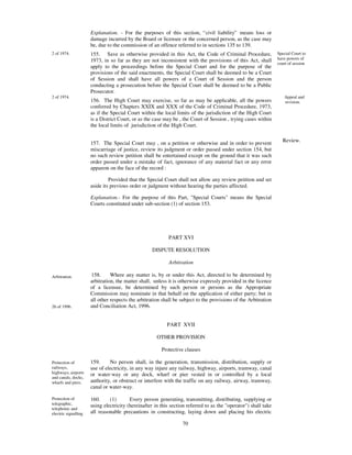 Explanation. - For the purposes of this section, “ civil liability” means loss or
                      damage incurred by the Board or licensee or the concerned person, as the case may
                      be, due to the commission of an offence referred to in sections 135 to 139.
2 of 1974.            155. Save as otherwise provided in this Act, the Code of Criminal Procedure,               Special Court to
                      1973, in so far as they are not inconsistent with the provisions of this Act, shall        have powers of
                                                                                                                 court of session
                      apply to the proceedings before the Special Court and for the purpose of the
                      provisions of the said enactments, the Special Court shall be deemed to be a Court
                      of Session and shall have all powers of a Court of Session and the person
                      conducting a prosecution before the Special Court shall be deemed to be a Public
                      Prosecutor.
2 of 1974.                                                                                                          Appeal and
                      156. The High Court may exercise, so far as may be applicable, all the powers                 revision.
                      conferred by Chapters XXIX and XXX of the Code of Criminal Procedure, 1973,
                      as if the Special Court within the local limits of the jurisdiction of the High Court
                      is a District Court, or as the case may be , the Court of Session , trying cases within
                      the local limits of jurisdiction of the High Court.


                      157. The Special Court may , on a petition or otherwise and in order to prevent               Review.
                      miscarriage of justice, review its judgment or order passed under section 154, but
                      no such review petition shall be entertained except on the ground that it was such
                      order passed under a mistake of fact, ignorance of any material fact or any error
                      apparent on the face of the record :

                               Provided that the Special Court shall not allow any review petition and set
                      aside its previous order or judgment without hearing the parties affected.

                      Explanation.- For the purpose of this Part, "Special Courts" means the Special
                      Courts constituted under sub-section (1) of section 153.




                                                           PART XVI

                                                   DISPUTE RESOLUTION

                                                            Arbitration

Arbitration.          158.      Where any matter is, by or under this Act, directed to be determined by
                      arbitration, the matter shall, unless it is otherwise expressly provided in the licence
                      of a licensee, be determined by such person or persons as the Appropriate
                      Commission may nominate in that behalf on the application of either party; but in
                      all other respects the arbitration shall be subject to the provisions of the Arbitration
26 of 1996.           and Conciliation Act, 1996.


                                                           PART XVII

                                                      OTHER PROVISION

                                                        Protective clauses

Protection of         159.     No person shall, in the generation, transmission, distribution, supply or
railways,             use of electricity, in any way injure any railway, highway, airports, tramway, canal
highways, airports    or water-way or any dock, wharf or pier vested in or controlled by a local
and canals, docks,
wharfs and piers.     authority, or obstruct or interfere with the traffic on any railway, airway, tramway,
                      canal or water-way.

Protection of         160.     (1)       Every person generating, transmitting, distributing, supplying or
telegraphic,          using electricity (hereinafter in this section referred to as the "operator") shall take
telephonic and
electric signalling   all reasonable precautions in constructing, laying down and placing his electric
                      lines, electrical plant and other works and in working his system, so as not
                                                                   70
 