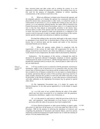 lines.          lines, electrical plant and other works and in working his system, so as not
                injuriously to affect, whether by induction or otherwise, the working of any wire or
                line used for the purpose of telegraphic, telephone or electric signalling
                communication, or the currents in such wire or line.

                          (2)      Where any difference or dispute arises between the operator, and
                the telegraph authority as to whether the operator has constructed, laid down or
                placed his electric lines, electrical plant or other works, or worked his system, in
                contravention of sub-section (1), or as to whether the working of any wire, line or
                current is or is not injuriously affected thereby, the matter shall be referred to the
                Central Government and the Central Government, unless it is of opinion that the
                wire or line has been placed in unreasonable proximity to the electric lines,
                electrical plant or works of the operator after the construction of such lines, plant
                or works, may direct the operator to make such alterations in, or additions to, his
                system as may be necessary in order to comply with the provisions of this section,
                and the operator shall make such alterations or additions accordingly:

                         Provided that nothing in this sub-section shall apply to the repair, renewal
                or amendment of any electric line or electrical plant so long as the course of the
                electric line or electrical plant and the amount and nature of the electricity
                transmitted thereby are not altered.

                         (3)      Where the operator makes default in complying with the
                requirements of this section, he shall make full compensation for any loss or
                damage incurred by reason thereof, and, where any difference or dispute arises as
                to the amount of such compensation, the matter shall be determined by arbitration.

                     Explanation. - For the purposes of this section, a telegraph line shall be
                deemed to be injuriously affected if telegraphic, telephonic or electric signalling
                communication by means of such line is, whether through induction or otherwise,
                prejudicially interfered with by an electric line , electrical plant or other work or by
                any use made thereof.

Notice of       161.      (1) If any accident occurs in connection with the generation, transmission,
accidents and   distribution, supply or use of electricity in or in connection with, any part of the
inquiries.
                electric lines or electrical plant of any person and the accident results or is likely to
                have resulted in loss of human or animal life or in any injury to a human being or
                an animal, such person shall give notice of the occurrence and of any such loss or
                injury actually caused by the accident, in such form and within such time as may
                be prescribed, to the Electrical Inspector or such other person as aforesaid and to
                such other authorities as the Appropriate Government may by general or special
                order, direct.

                         (2) The Appropriate Government may, if it thinks fit, require any
                Electrical Inspector, or any other person appointed by it in this behalf, to inquire
                and report-

                         (a) as to the cause of any accident affecting the safety of the public,
                     which may have been occasioned by or in connection with, the generation,
                     transmission, distribution, supply or use of electricity, or

                         (b) as to the manner in, and extent to, which the provisions of this Act or
                     rules and regulations made thereunder or of any licence, so far as those
                     provisions affect the safety of any person, have been complied with.

                         (3) Every Electrical Inspector or other person holding an inquiry under            5 of 1908.
                sub-section (2) shall have all the powers of a civil court under the Code of Civil
                Procedure, 1908 for the purpose of enforcing the attendance of witnesses and                45 of 1860.
                compelling the production of documents and material objects, and every person
                required by an Electrical Inspector be legally bound to do so within the meaning of
                section 176 of the Indian Penal Code.


                                                             71
 