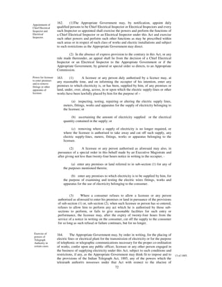 162.     (1)The Appropriate Government may, by notification, appoint duly
Appointment of
Chief Electrical     qualified persons to be Chief Electrical Inspector or Electrical Inspectors and every
Inspector and        such Inspector so appointed shall exercise the powers and perform the functions of
Electrical           a Chief Electrical Inspector or an Electrical Inspector under this Act and exercise
Inspector.           such other powers and perform such other functions as may be prescribed within
                     such areas or in respect of such class of works and electric installations and subject
                     to such restrictions as the Appropriate Government may direct.

                              (2) In the absence of express provision to the contrary in this Act, or any
                     rule made thereunder, an appeal shall lie from the decision of a Chief Electrical
                     Inspector or an Electrical Inspector to the Appropriate Government or if the
                     Appropriate Government, by general or special order so directs, to an Appropriate
                     Commission.

Power for licensee   163.     (1)      A licensee or any person duly authorised by a licence may, at
to enter premises    any reasonable time, and on informing the occupier of his intention, enter any
and to remove
fittings or other    premises to which electricity is, or has been, supplied by him, of any premises or
apparatus of         land, under, over, along, across, in or upon which the electric supply-lines or other
licensee.            works have been lawfully placed by him for the purpose of –

                                (a) inspecting, testing, repairing or altering the electric supply lines,
                         meters, fittings, works and apparatus for the supply of electricity belonging to
                         the licensee; or

                              (b) ascertaining the amount of electricity supplied or the electrical
                         quantity contained in the supply; or

                               (c) removing where a supply of electricity is no longer required, or
                         where the licensee is authorised to take away and cut off such supply, any
                         electric supply-lines, meters, fittings, works or apparatus belonging to the
                         licensee.

                              (2)       A licensee or any person authorised as aforesaid may also, in
                     pursuance of a special order in this behalf made by an Executive Magistrate and
                     after giving not less than twenty-four hours notice in writing to the occupier, -

                               (a) enter any premises or land referred to in sub-section (1) for any of
                         the purposes mentioned therein;

                              (b) enter any premises to which electricity is to be supplied by him, for
                         the purpose of examining and testing the electric wires fittings, works and
                         apparatus for the use of electricity belonging to the consumer.


                              (3)     Where a consumer refuses to allow a licensee or any person
                     authorised as aforesaid to enter his premises or land in pursuance of the provisions
                     of sub-section (1) or, sub-section (2), when such licensee or person has so entered,
                     refuses to allow him to perform any act which he is authorised by those sub-
                     sections to perform, or fails to give reasonable facilities for such entry or
                     performance, the licensee may, after the expiry of twenty-four hours from the
                     service of a notice in writing on the consumer, cut off the supply to the consumer
                     for so long as such refusal or failure continues, but for no longer.


 Exercise of         164.      The Appropriate Government may, by order in writing, for the placing of
 powers of
 Telegraph           electric lines or electrical plant for the transmission of electricity or for the purpose
 Authority in        of telephonic or telegraphic communications necessary for the proper co-ordination
 certain cases.      of works, confer upon any public officer, licensee or any other person engaged in
                     the business of supplying electricity under this Act, subject to such conditions and
                     restrictions, if any, as the Appropriate Government may think fit to impose and to          13 of 1885.
                     the provisions of the Indian Telegraph Act, 1885, any of the powers which the
                     telegraph authority possesses under that Act with respect to the placing of
                                                                    72
 