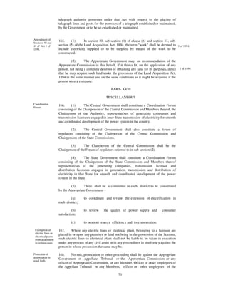 telegraph authority possesses under that Act with respect to the placing of
                     telegraph lines and posts for the purposes of a telegraph established or maintained,
                     by the Government or to be so established or maintained.


Amendment of         165.     (1)       In section 40, sub-section (1) of clause (b) and section 41, sub-
Sections 40 and
41 of Act 1 of       section (5) of the Land Acquisition Act, 1894, the term "work" shall be deemed to 1 of 1894.
1894.                include electricity supplied or to be supplied by means of the work to be
                     constructed.

                              (2)      The Appropriate Government may, on recommendation of the
                     Appropriate Commission in this behalf, if it thinks fit, on the application of any
                     person, not being a company desirous of obtaining any land for its purposes, direct    1 of 1894.
                     that he may acquire such land under the provisions of the Land Acquisition Act,
                     1894 in the same manner and on the same conditions as it might be acquired if the
                     person were a company.

                                                          PART- XVIII

                                                       MISCELLANEOUS
Coordination         166.     (1)      The Central Government shall constitute a Coordination Forum
Forum
                     consisting of the Chairperson of the Central Commission and Members thereof, the
                     Chairperson of the Authority, representatives of generating companies and
                     transmission licensees engaged in inter-State transmission of electricity for smooth
                     and coordinated development of the power system in the country.

                              (2)      The Central Government shall also constitute a forum of
                     regulators consisting of the Chairperson of the Central Commission and
                     Chairpersons of the State Commissions.

                             (3)      The Chairperson of the Central Commission shall be the
                     Chairperson of the Forum of regulators referred to in sub-section (2).

                               (4)      The State Government shall constitute a Coordination Forum
                     consisting of the Chairperson of the State Commission and Members thereof
                     representatives of the generating companies, transmission licensee and
                     distribution licensees engaged in generation, transmission and distribution of
                     electricity in that State for smooth and coordinated development of the power
                     system in the State.

                             (5)      There shall be a committee in each district to be constituted
                     by the Appropriate Government -

                             (a)       to coordinate and review the extension of electrification in
                     each district;

                               (b)     to review     the quality of power supply and           consumer
                     satisfaction;

                              (c)      to promote energy efficiency and its conservation.

 Exemption of        167.     Where any electric lines or electrical plant, belonging to a licensee are
 electric lines or
                     placed in or upon any premises or land not being in the possession of the licensee,
 electrical plants
 from attachment     such electric lines or electrical plant shall not be liable to be taken in execution
 in certain cases.   under any process of any civil court or in any proceedings in insolvency against the
                     person in whose possession the same may be.

Protection of        168.     No suit, prosecution or other proceeding shall lie against the Appropriate
action taken in
                     Government or Appellate Tribunal or the Appropriate Commission or any
good faith.
                     officer of Appropriate Government, or any Member, Officer or other employees of
                     the Appellate Tribunal or any Members, officer or other employees of the

                                                               73
 