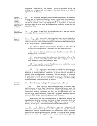 Appropriate Commission or the assessing officer or any public servant for
                      anything done or in good faith purporting to be done under this Act or the rules or
                      regulations made thereunder.


Members,              169.     The Chairperson, Members, officers and other employees of the Appellate
officers, etc., of    Tribunal and the Chairperson, Members, Secretary, officers and other employees
Appellate
Tribunal,             of the Appropriate Commission and the assessing officer referred to in section
Appropriate           126 shall be deemed, when acting or purporting to act in pursuance of any of the
Commission to be      provisions of this Act to be public servants within the meaning of section 21 of the
public servants       Indian Penal Code.
45 of 1860.


Recovery of           170.     Any penalty payable by a person under this Act, if not paid, may be
penalty payable       recovered as if it were an arrear of land revenue.
under Act.


Service of notices,   171.     (1)      Every notice, order or document by or under this Act required, or
orders or             authorised to be addressed to any person may be served on him by delivering the
documents
                      same after obtaining signed acknowledgement receipt therefor or by registered post
                      or such means of delivery as may be prescribed -

                                 (a) where the Appropriate Government is the addressee, at the office of
                             such officer as the Appropriate Government may prescribe in this behalf;

                                 (b) where the Appropriate Commission is the addressee, at the office of
                             the Appropriate Commission;

                                 (c) where a company is the addressee, at the registered office of the
                             company or, in the event of the registered office of the company not being in
                             India, at the head office of the company in India;

                                 (d) where any other person is the addressee, at the usual or last known
                             place of abode or business of the person.

                                 (2)     Every notice, order or document by or under this Act required or
                      authorised to be addressed to the owner or occupier of any premises shall be
                      deemed to be properly addressed if addressed by the description of the owner or
                      occupier of the premises (naming the premises), and may be served by delivering
                      it, or a true copy thereof, to some person on the premises, or if there is no person
                      on the premises to whom the same can with reasonable diligence be delivered, by
                      affixing it on some conspicuous part of the premises.

Transitional          172.      Notwithstanding anything to the contrary contained in this Act,-
provisions.
                              (a)        a State Electricity Board constituted under the repealed laws
                      shall be deemed to be the State Transmission Utility and a licensee under the
                      provisions of this Act for a period of one year from the appointed date or such
                      earlier date as the State Government may notify, and shall perform the duties and
                      functions of the State Transmission Utility and a licensee in accordance with the
                      provisions of this Act and rules and regulations made thereunder:

                               Provided that the State Government may, by notification, authorise the
                      State Electricity Board to continue to function as the State Transmission Utility or
                      a licensee for such further period beyond the said period of one year as may be
                      mutually decided by the Central Government and the State Government.

                              (b)      all licences, authorisations approvals, clearances and
                      permissions granted under the provisions of the repealed laws may, for a period
                      not exceeding one year from the appointed date or such earlier period; as may be
                      notified by the Appropriate Government, continue to operate as if the repealed
                      laws were in force with respect to such licence, authorisations, approvals,
                      clearances and permissions, as the case may be, and thereafter such licences,
                                                              74
 