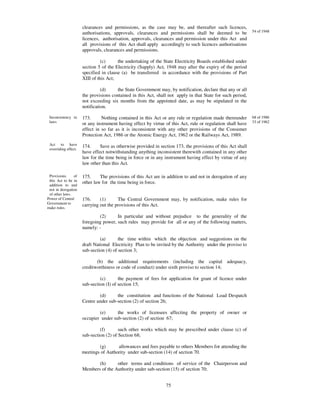 clearances and permissions, as the case may be, and thereafter such licences,
                      authorisations, approvals, clearances and permissions shall be deemed to be            54 of 1948
                      licences, authorisation, approvals, clearances and permission under this Act and
                      all provisions of this Act shall apply accordingly to such licences authorisations
                      approvals, clearances and permissions.

                                (c)     the undertaking of the State Electricity Boards established under
                      section 5 of the Electricity (Supply) Act, 1948 may after the expiry of the period
                      specified in clause (a) be transferred in accordance with the provisions of Part
                      XIII of this Act;

                                (d)     the State Government may, by notification, declare that any or all
                      the provisions contained in this Act, shall not apply in that State for such period,
                      not exceeding six months from the appointed date, as may be stipulated in the
                      notification.

 Inconsistency in     173.      Nothing contained in this Act or any rule or regulation made thereunder      68 of 1986
 laws                 or any instrument having effect by virtue of this Act, rule or regulation shall have   33 of 1962
                      effect in so far as it is inconsistent with any other provisions of the Consumer
                      Protection Act, 1986 or the Atomic Energy Act, 1962 or the Railways Act, 1989.
 Act to have          174.     Save as otherwise provided in section 173, the provisions of this Act shall
 overriding effect.
                      have effect notwithstanding anything inconsistent therewith contained in any other
                      law for the time being in force or in any instrument having effect by virtue of any
                      law other than this Act.

 Provisions     of    175.     The provisions of this Act are in addition to and not in derogation of any
 this Act to be in    other law for the time being in force.
 addition to and
 not in derogation
 of other laws.
Power of Central      176.     (1)      The Central Government may, by notification, make rules for
Government to         carrying out the provisions of this Act.
make rules.

                              (2)      In particular and without prejudice to the generality of the
                      foregoing power, such rules may provide for all or any of the following matters,
                      namely: -

                               (a)       the time within which the objection and suggestions on the
                      draft National Electricity Plan to be invited by the Authority under the proviso to
                      sub-section (4) of section 3;

                             (b) the additional requirements (including the capital adequacy,
                      creditworthiness or code of conduct) under sixth proviso to section 14;

                               (c)       the payment of fees for application for grant of licence under
                      sub-section (I) of section 15;

                              (d)      the constitution and functions of the National Load Despatch
                      Centre under sub-section (2) of section 26;

                              (e)      the works of licensees affecting the property of owner or
                      occupier under sub-section (2) of section 67;

                               (f)       such other works which may be prescribed under clause (c) of
                      sub-section (2) of Section 68;

                              (g)      allowances and fees payable to others Members for attending the
                      meetings of Authority under sub-section (14) of section 70.

                             (h)      other terms and conditions of service of the Chairperson and
                      Members of the Authority under sub-section (15) of section 70;


                                                                75
 