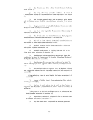 (i)      the functions and duties of the Central Electricity Authority
under section 73;

        (j)     the salary, allowances and other conditions of service of
Chairperson and Member of Central Commission under sub-section (2) of section
89;

         (k)      the form and manner in which and the authority before whom
oath of office and secrecy should be subscribed under sub-section (3) of section
89;

         (l)      the procedure to be prescribed by the Central Commission under
the proviso to sub- section (2) of section 90;

         (m)       any other matter required to be prescribed under clause (g) of
sub-section (1) of section 94;

         (n)     the form in which the Central Commission shall prepare its
annual statements of accounts under sub-section (1) of section 100;

         (o)       the form in which and time at which the Central Commission
shall prepare its annual report under sub-section (1) 101;

         (p)       the form in which and time at which the Central Commission
shall prepare its budget under section 106;

         (q)     the form and the manner of verifying such form, and fee for
filing appeal under sub-section (2) of section 111;

         (r)      the salary and allowances payable to and the other terms and
conditions of service of the Chairperson of the Appellate Tribunal and Members of
the Appellate Tribunal under section 115;

          (s)    the salary and allowances and other conditions of service of the
officers and employees of the Appellate Tribunal under sub-section (3) of section
119;

         (t)    the additional matters in respect of which the Appellate Tribunal
may exercise the powers of a civil court under clause (i) of sub-section (2) of
section 120;

       (u) the authority to whom the appeal shall be filed under sub-section (1) of
   section 127;

          (v)       manner of holding inquiry by an adjudicating officer and sub-
section (1) of section 143;

         (w)      the form in which and the time at which service of notices to
any person or to the Central Government for the purpose under sub-section (1) of
section 161;

        (x) the powers to be exercised and the functions to be performed by the
   Inspectors under sub-section (1) of section 162;

        (y)     the manner of delivery of every notice, order or document to be
   served under sub-section (1) of section 171;

        (z)      any other matter which is required to be, or may be, prescribed.




                                         76
 
