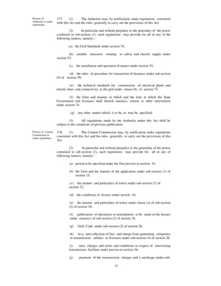 Powers of           177.      (1)     The Authority may, by notification, make regulations consistent
Authority to make   with this Act and the rules generally to carry out the provisions of this Act.
regulations.

                             (2)      In particular and without prejudice to the generality of the power
                    conferred in sub-section (1), such regulations may provide for all or any of the
                    following matters, namely:--

                            (a) the Grid Standards under section 34;

                             (b) suitable measures relating to safety and electric supply under
                    section 53;

                             (c)    the installation and operation of meters under section 55;

                             (d) the rules of procedure for transaction of business under sub-section
                    (9) of section 70;

                               (e) the technical standards for construction of electrical plants and
                    electric lines and connectivity to the grid under clause (b) of section 73;

                             (f) the form and manner in which and the time at which the State
                    Government and licensees shall furnish statistics, returns or other information
                    under section 74.

                              (g)    any other matter which is to be, or may be, specified;

                             (3)      All regulations made by the Authority under this Act shall be
                    subject to the conditions of previous publication.

Powers of Central   178.     (1)      The Central Commission may, by notification make regulations
Commission to       consistent with this Act and the rules generally to carry out the provisions of this
make regulations.
                    Act.

                             (2)      In particular and without prejudice to the generality of the power
                    contained in sub-section (1), such regulations may provide for all or any of
                    following matters, namely:-

                             (a) period to be specified under the first proviso to section 14;

                             (b) the form and the manner of the application under sub-section (1) of
                                 section 15;

                              (c) the manner and particulars of notice under sub-section (2) of
                             section 15;

                             (d)    the conditions of licence under section 16;

                             (e) the manner and particulars of notice under clause (a) of sub-section
                             (2) of section 18;

                             (f) publication of alterations or amendments to be made in the licence
                             under clause(c) of sub-section (2) of section 18;

                             (g)     Grid Code under sub-section (2) of section 28;

                             (h) levy and collection of fees and charge from generating companies
                             or transmission utilities or licensees under sub-section (4) of section 28;

                             (i)   rates, charges and terms and conditions in respect of intervening
                             transmission facilities under proviso to section 36;

                             (j)      payment of the transmission charges and a surcharge under-sub-

                                                                77
 