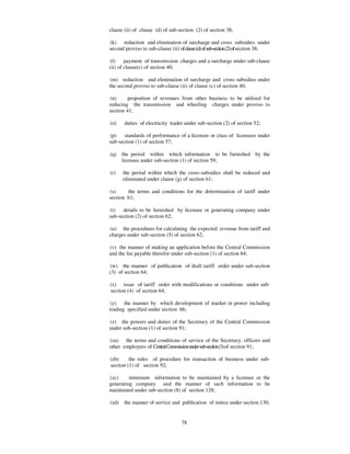 clause (ii) of clause (d) of sub-section (2) of section 38;

(k) reduction and elimination of surcharge and cross subsidies under
second proviso to sub-clause (ii) of clause (d) of sub-section (2) of section 38;

(l)     payment of transmission charges and a surcharge under sub-clause
(ii) of clause(c) of section 40;

(m) reduction and elimination of surcharge and cross subsidies under
the second proviso to sub-clause (ii) of clause (c) of section 40;

(n)      proportion of revenues from other business to be utilised for
reducing the transmission and wheeling charges under proviso to
section 41;

(o)     duties of electricity trader under sub-section (2) of section 52;

(p)    standards of performance of a licensee or class of licensees under
sub-section (1) of section 57;

(q)    the period within which information to be furnished by the
       licensee under sub-section (1) of section 59;

(r)    the period within which the cross-subsidies shall be reduced and
       eliminated under clause (g) of section 61;

(s)     the terms and conditions for the determination of tariff under
section 61;

(t)   details to be furnished by licensee or generating company under
sub-section (2) of section 62;

(u) the procedures for calculating the expected revenue from tariff and
charges under sub-section (5) of section 62;

(v) the manner of making an application before the Central Commission
and the fee payable therefor under sub-section (1) of section 64;

(w) the manner of publication of draft tariff order under sub-section
(3) of section 64;

(x) issue of tariff order with modifications or conditions under sub-
section (4) of section 64;

(y) the manner by which development of market in power including
trading specified under section 66;

(z) the powers and duties of the Secretary of the Central Commission
under sub-section (1) of section 91;

(za) the terms and conditions of service of the Secretary, officers and
other employees of Central Commission under sub-section (3) of section 91;

(zb)     the rules of procedure for transaction of business under sub-
section (1) of section 92;

(zc)     minimum information to be maintained by a licensee or the
generating company and the manner of such information to be
maintained under sub-section (8) of section 128;

(zd)   the manner of service and publication of notice under section 130;


                                    78
 